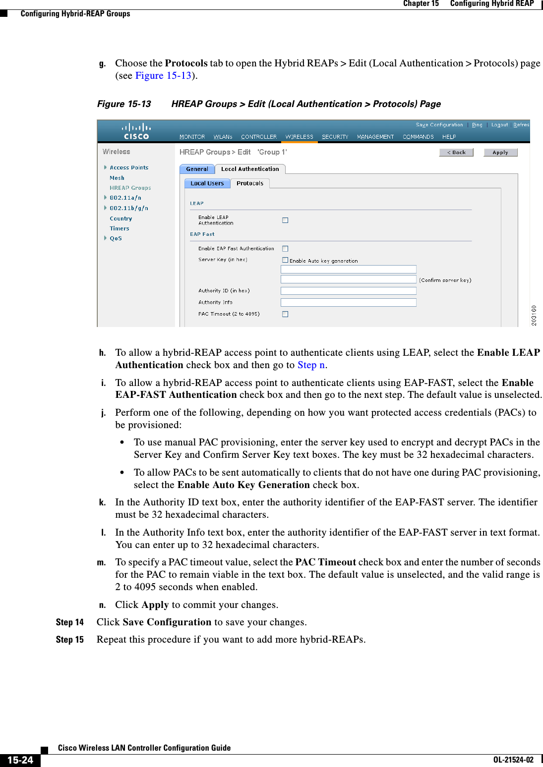  15-24Cisco Wireless LAN Controller Configuration GuideOL-21524-02Chapter 15      Configuring Hybrid REAP  Configuring Hybrid-REAP Groupsg. Choose the Protocols tab to open the Hybrid REAPs &gt; Edit (Local Authentication &gt; Protocols) page (see Figure 15-13).Figure 15-13 HREAP Groups &gt; Edit (Local Authentication &gt; Protocols) Pageh. To allow a hybrid-REAP access point to authenticate clients using LEAP, select the Enable LEAP Authentication check box and then go to Step n. i. To allow a hybrid-REAP access point to authenticate clients using EAP-FAST, select the Enable EAP-FAST Authentication check box and then go to the next step. The default value is unselected.j. Perform one of the following, depending on how you want protected access credentials (PACs) to be provisioned:  • To use manual PAC provisioning, enter the server key used to encrypt and decrypt PACs in the Server Key and Confirm Server Key text boxes. The key must be 32 hexadecimal characters.  • To allow PACs to be sent automatically to clients that do not have one during PAC provisioning, select the Enable Auto Key Generation check box.k. In the Authority ID text box, enter the authority identifier of the EAP-FAST server. The identifier must be 32 hexadecimal characters.l. In the Authority Info text box, enter the authority identifier of the EAP-FAST server in text format. You can enter up to 32 hexadecimal characters.m. To specify a PAC timeout value, select the PAC Timeout check box and enter the number of seconds for the PAC to remain viable in the text box. The default value is unselected, and the valid range is 2 to 4095 seconds when enabled.n. Click Apply to commit your changes.Step 14 Click Save Configuration to save your changes.Step 15 Repeat this procedure if you want to add more hybrid-REAPs.