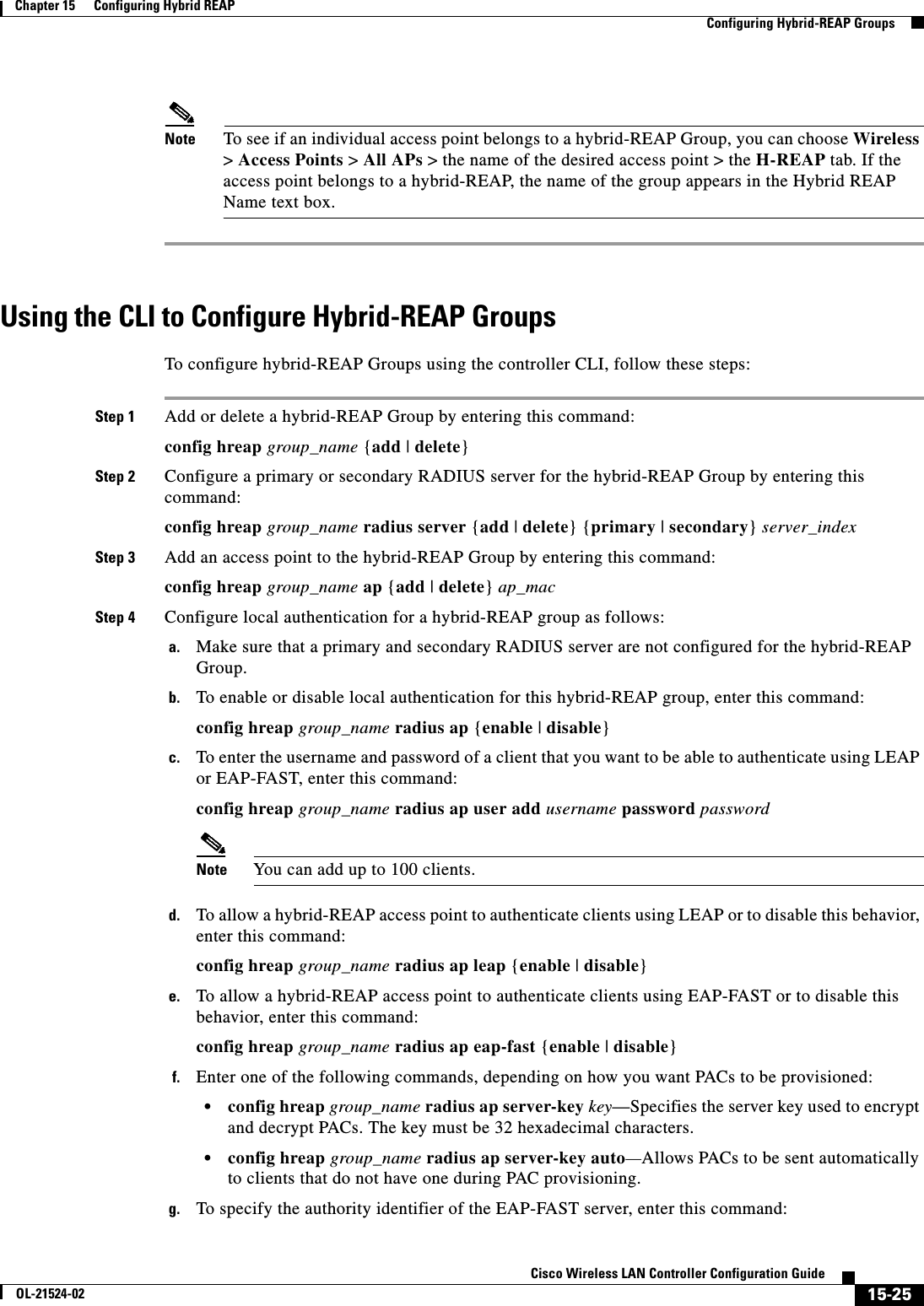  15-25Cisco Wireless LAN Controller Configuration GuideOL-21524-02Chapter 15      Configuring Hybrid REAP  Configuring Hybrid-REAP GroupsNote To see if an individual access point belongs to a hybrid-REAP Group, you can choose Wireless &gt; Access Points &gt; All APs &gt; the name of the desired access point &gt; the H-REAP tab. If the access point belongs to a hybrid-REAP, the name of the group appears in the Hybrid REAP Name text box.Using the CLI to Configure Hybrid-REAP GroupsTo configure hybrid-REAP Groups using the controller CLI, follow these steps:Step 1 Add or delete a hybrid-REAP Group by entering this command:config hreap group_name {add | delete}Step 2 Configure a primary or secondary RADIUS server for the hybrid-REAP Group by entering this command:config hreap group_name radius server {add | delete} {primary | secondary} server_indexStep 3 Add an access point to the hybrid-REAP Group by entering this command:config hreap group_name ap {add | delete} ap_macStep 4 Configure local authentication for a hybrid-REAP group as follows:a. Make sure that a primary and secondary RADIUS server are not configured for the hybrid-REAP Group.b. To enable or disable local authentication for this hybrid-REAP group, enter this command:config hreap group_name radius ap {enable | disable} c. To enter the username and password of a client that you want to be able to authenticate using LEAP or EAP-FAST, enter this command:config hreap group_name radius ap user add username password passwordNote You can add up to 100 clients.d. To allow a hybrid-REAP access point to authenticate clients using LEAP or to disable this behavior, enter this command:config hreap group_name radius ap leap {enable | disable}e. To allow a hybrid-REAP access point to authenticate clients using EAP-FAST or to disable this behavior, enter this command:config hreap group_name radius ap eap-fast {enable | disable}f. Enter one of the following commands, depending on how you want PACs to be provisioned:  • config hreap group_name radius ap server-key key—Specifies the server key used to encrypt and decrypt PACs. The key must be 32 hexadecimal characters.  • config hreap group_name radius ap server-key auto—Allows PACs to be sent automatically to clients that do not have one during PAC provisioning.g. To specify the authority identifier of the EAP-FAST server, enter this command: