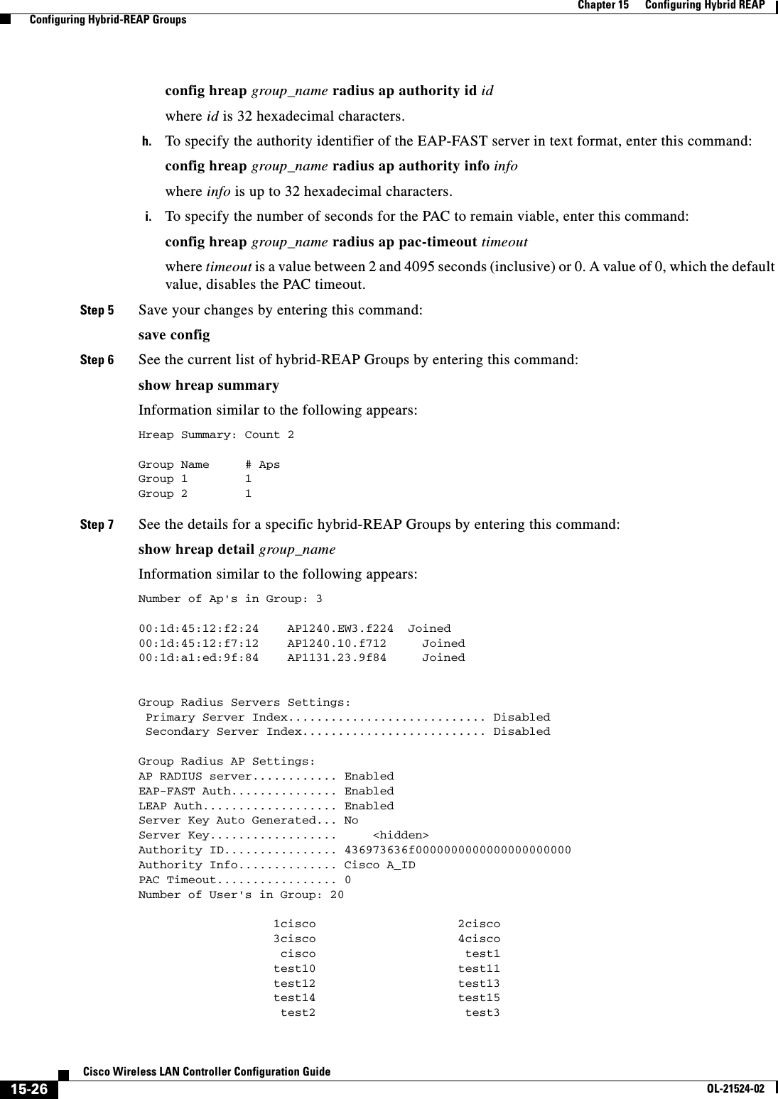  15-26Cisco Wireless LAN Controller Configuration GuideOL-21524-02Chapter 15      Configuring Hybrid REAP  Configuring Hybrid-REAP Groupsconfig hreap group_name radius ap authority id idwhere id is 32 hexadecimal characters.h. To specify the authority identifier of the EAP-FAST server in text format, enter this command:config hreap group_name radius ap authority info infowhere info is up to 32 hexadecimal characters.i. To specify the number of seconds for the PAC to remain viable, enter this command:config hreap group_name radius ap pac-timeout timeoutwhere timeout is a value between 2 and 4095 seconds (inclusive) or 0. A value of 0, which the default value, disables the PAC timeout.Step 5 Save your changes by entering this command:save configStep 6 See the current list of hybrid-REAP Groups by entering this command:show hreap summaryInformation similar to the following appears:Hreap Summary: Count 2Group Name # ApsGroup 1 1Group 2 1 Step 7 See the details for a specific hybrid-REAP Groups by entering this command:show hreap detail group_nameInformation similar to the following appears:Number of Ap&apos;s in Group: 300:1d:45:12:f2:24    AP1240.EW3.f224  Joined00:1d:45:12:f7:12    AP1240.10.f712     Joined00:1d:a1:ed:9f:84    AP1131.23.9f84     JoinedGroup Radius Servers Settings: Primary Server Index............................ Disabled Secondary Server Index.......................... DisabledGroup Radius AP Settings:AP RADIUS server............ EnabledEAP-FAST Auth............... EnabledLEAP Auth................... EnabledServer Key Auto Generated... NoServer Key..................     &lt;hidden&gt;Authority ID................ 436973636f0000000000000000000000Authority Info.............. Cisco A_IDPAC Timeout................. 0Number of User&apos;s in Group: 20                   1cisco                    2cisco                   3cisco                    4cisco                    cisco                     test1                   test10                    test11                   test12                    test13                   test14                    test15                    test2                     test3