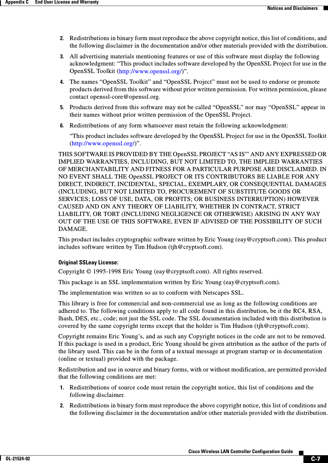  C-7Cisco Wireless LAN Controller Configuration GuideOL-21524-02Appendix C      End User License and Warranty  Notices and Disclaimers2. Redistributions in binary form must reproduce the above copyright notice, this list of conditions, and the following disclaimer in the documentation and/or other materials provided with the distribution.3. All advertising materials mentioning features or use of this software must display the following acknowledgment: “This product includes software developed by the OpenSSL Project for use in the OpenSSL Toolkit (http://www.openssl.org/)”.4. The names “OpenSSL Toolkit” and “OpenSSL Project” must not be used to endorse or promote products derived from this software without prior written permission. For written permission, please contact openssl-core@openssl.org.5. Products derived from this software may not be called “OpenSSL” nor may “OpenSSL” appear in their names without prior written permission of the OpenSSL Project.6. Redistributions of any form whatsoever must retain the following acknowledgment:“This product includes software developed by the OpenSSL Project for use in the OpenSSL Toolkit (http://www.openssl.org/)”.THIS SOFTWARE IS PROVIDED BY THE OpenSSL PROJECT “AS IS”&apos; AND ANY EXPRESSED OR IMPLIED WARRANTIES, INCLUDING, BUT NOT LIMITED TO, THE IMPLIED WARRANTIES OF MERCHANTABILITY AND FITNESS FOR A PARTICULAR PURPOSE ARE DISCLAIMED. IN NO EVENT SHALL THE OpenSSL PROJECT OR ITS CONTRIBUTORS BE LIABLE FOR ANY DIRECT, INDIRECT, INCIDENTAL, SPECIAL, EXEMPLARY, OR CONSEQUENTIAL DAMAGES (INCLUDING, BUT NOT LIMITED TO, PROCUREMENT OF SUBSTITUTE GOODS OR SERVICES; LOSS OF USE, DATA, OR PROFITS; OR BUSINESS INTERRUPTION) HOWEVER CAUSED AND ON ANY THEORY OF LIABILITY, WHETHER IN CONTRACT, STRICT LIABILITY, OR TORT (INCLUDING NEGLIGENCE OR OTHERWISE) ARISING IN ANY WAY OUT OF THE USE OF THIS SOFTWARE, EVEN IF ADVISED OF THE POSSIBILITY OF SUCH DAMAGE.This product includes cryptographic software written by Eric Young (eay@cryptsoft.com). This product includes software written by Tim Hudson (tjh@cryptsoft.com).Original SSLeay License:Copyright © 1995-1998 Eric Young (eay@cryptsoft.com). All rights reserved.This package is an SSL implementation written by Eric Young (eay@cryptsoft.com).The implementation was written so as to conform with Netscapes SSL.This library is free for commercial and non-commercial use as long as the following conditions are adhered to. The following conditions apply to all code found in this distribution, be it the RC4, RSA, lhash, DES, etc., code; not just the SSL code. The SSL documentation included with this distribution is covered by the same copyright terms except that the holder is Tim Hudson (tjh@cryptsoft.com).Copyright remains Eric Young’s, and as such any Copyright notices in the code are not to be removed. If this package is used in a product, Eric Young should be given attribution as the author of the parts of the library used. This can be in the form of a textual message at program startup or in documentation (online or textual) provided with the package.Redistribution and use in source and binary forms, with or without modification, are permitted provided that the following conditions are met:1. Redistributions of source code must retain the copyright notice, this list of conditions and the following disclaimer.2. Redistributions in binary form must reproduce the above copyright notice, this list of conditions and the following disclaimer in the documentation and/or other materials provided with the distribution.