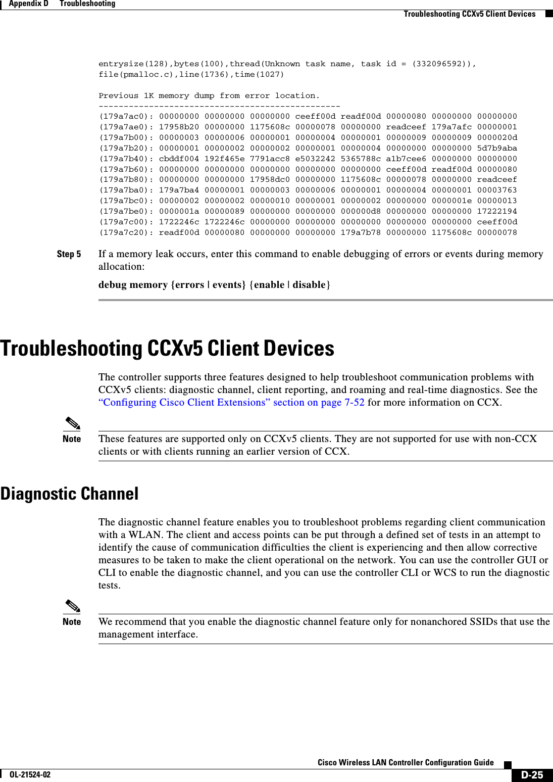  D-25Cisco Wireless LAN Controller Configuration GuideOL-21524-02Appendix D      Troubleshooting  Troubleshooting CCXv5 Client Devicesentrysize(128),bytes(100),thread(Unknown task name, task id = (332096592)),file(pmalloc.c),line(1736),time(1027)Previous 1K memory dump from error location.------------------------------------------------(179a7ac0): 00000000 00000000 00000000 ceeff00d readf00d 00000080 00000000 00000000(179a7ae0): 17958b20 00000000 1175608c 00000078 00000000 readceef 179a7afc 00000001(179a7b00): 00000003 00000006 00000001 00000004 00000001 00000009 00000009 0000020d(179a7b20): 00000001 00000002 00000002 00000001 00000004 00000000 00000000 5d7b9aba(179a7b40): cbddf004 192f465e 7791acc8 e5032242 5365788c a1b7cee6 00000000 00000000(179a7b60): 00000000 00000000 00000000 00000000 00000000 ceeff00d readf00d 00000080(179a7b80): 00000000 00000000 17958dc0 00000000 1175608c 00000078 00000000 readceef(179a7ba0): 179a7ba4 00000001 00000003 00000006 00000001 00000004 00000001 00003763(179a7bc0): 00000002 00000002 00000010 00000001 00000002 00000000 0000001e 00000013(179a7be0): 0000001a 00000089 00000000 00000000 000000d8 00000000 00000000 17222194(179a7c00): 1722246c 1722246c 00000000 00000000 00000000 00000000 00000000 ceeff00d(179a7c20): readf00d 00000080 00000000 00000000 179a7b78 00000000 1175608c 00000078 Step 5 If a memory leak occurs, enter this command to enable debugging of errors or events during memory allocation:debug memory {errors | events} {enable | disable}Troubleshooting CCXv5 Client DevicesThe controller supports three features designed to help troubleshoot communication problems with CCXv5 clients: diagnostic channel, client reporting, and roaming and real-time diagnostics. See the “Configuring Cisco Client Extensions” section on page 7-52 for more information on CCX.Note These features are supported only on CCXv5 clients. They are not supported for use with non-CCX clients or with clients running an earlier version of CCX.Diagnostic ChannelThe diagnostic channel feature enables you to troubleshoot problems regarding client communication with a WLAN. The client and access points can be put through a defined set of tests in an attempt to identify the cause of communication difficulties the client is experiencing and then allow corrective measures to be taken to make the client operational on the network. You can use the controller GUI or CLI to enable the diagnostic channel, and you can use the controller CLI or WCS to run the diagnostic tests.Note We recommend that you enable the diagnostic channel feature only for nonanchored SSIDs that use the management interface.