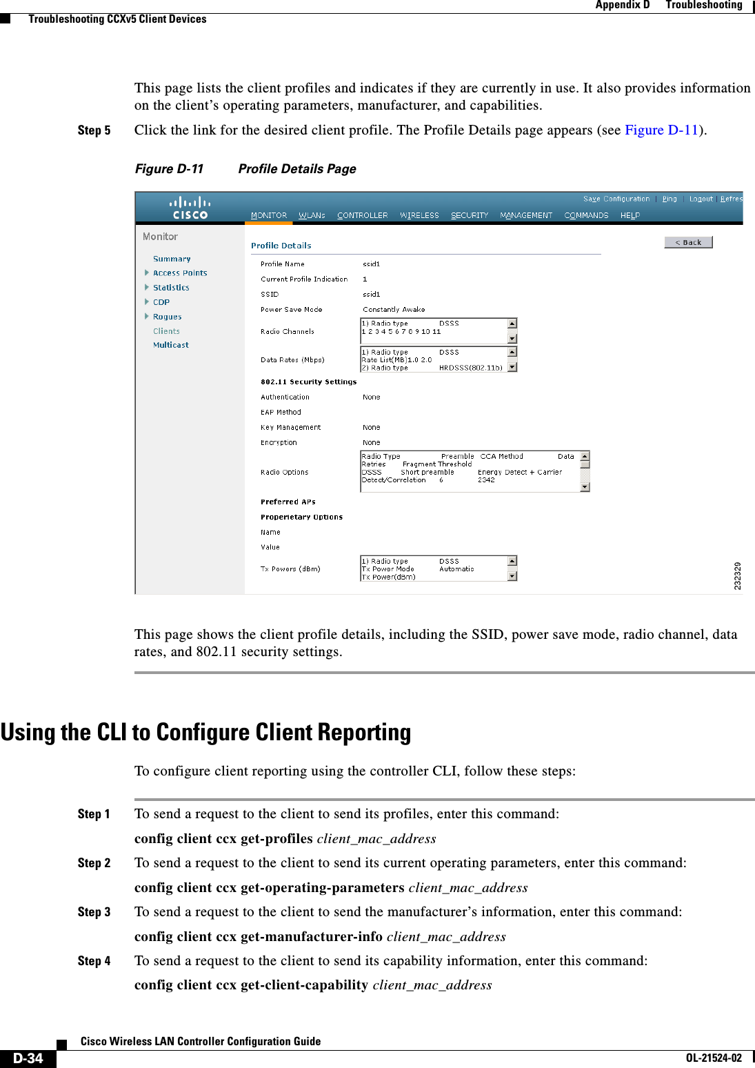  D-34Cisco Wireless LAN Controller Configuration GuideOL-21524-02Appendix D      Troubleshooting  Troubleshooting CCXv5 Client DevicesThis page lists the client profiles and indicates if they are currently in use. It also provides information on the client’s operating parameters, manufacturer, and capabilities.Step 5 Click the link for the desired client profile. The Profile Details page appears (see Figure D-11).Figure D-11 Profile Details PageThis page shows the client profile details, including the SSID, power save mode, radio channel, data rates, and 802.11 security settings.Using the CLI to Configure Client ReportingTo configure client reporting using the controller CLI, follow these steps:Step 1 To send a request to the client to send its profiles, enter this command:config client ccx get-profiles client_mac_addressStep 2 To send a request to the client to send its current operating parameters, enter this command:config client ccx get-operating-parameters client_mac_addressStep 3 To send a request to the client to send the manufacturer’s information, enter this command:config client ccx get-manufacturer-info client_mac_addressStep 4 To send a request to the client to send its capability information, enter this command:config client ccx get-client-capability client_mac_address