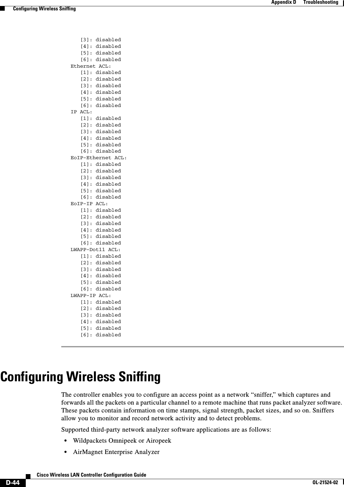 D-44Cisco Wireless LAN Controller Configuration GuideOL-21524-02Appendix D      Troubleshooting  Configuring Wireless Sniffing      [3]: disabled                         [4]: disabled                         [5]: disabled                         [6]: disabled                      Ethernet ACL:                      [1]: disabled                         [2]: disabled                         [3]: disabled                         [4]: disabled                         [5]: disabled                         [6]: disabled                      IP ACL:                [1]: disabled       [2]: disabled                         [3]: disabled                         [4]: disabled                         [5]: disabled                         [6]: disabled                      EoIP-Ethernet ACL:                           [1]: disabled                         [2]: disabled                         [3]: disabled                         [4]: disabled                         [5]: disabled                         [6]: disabled                      EoIP-IP ACL:      [1]: disabled      [2]: disabled      [3]: disabled      [4]: disabled      [5]: disabled      [6]: disabled   LWAPP-Dot11 ACL:      [1]: disabled      [2]: disabled      [3]: disabled      [4]: disabled      [5]: disabled      [6]: disabled   LWAPP-IP ACL:      [1]: disabled      [2]: disabled      [3]: disabled      [4]: disabled      [5]: disabled      [6]: disabled Configuring Wireless SniffingThe controller enables you to configure an access point as a network “sniffer,” which captures and forwards all the packets on a particular channel to a remote machine that runs packet analyzer software. These packets contain information on time stamps, signal strength, packet sizes, and so on. Sniffers allow you to monitor and record network activity and to detect problems.Supported third-party network analyzer software applications are as follows:  • Wildpackets Omnipeek or Airopeek  • AirMagnet Enterprise Analyzer