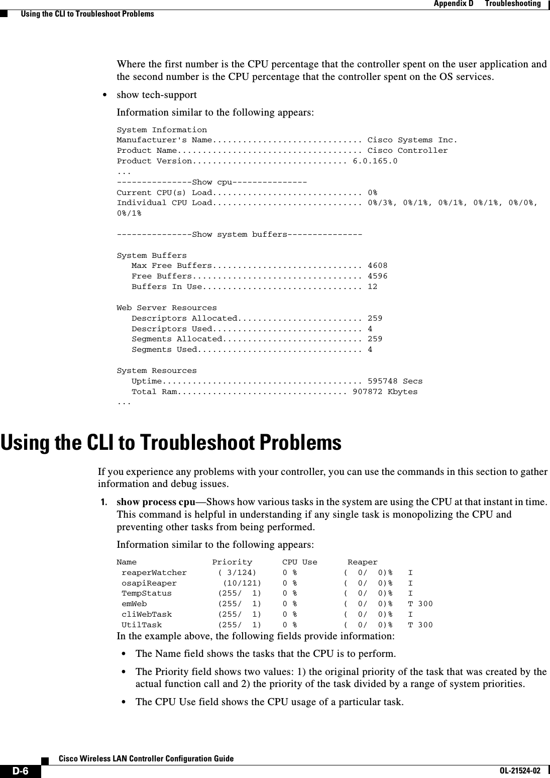  D-6Cisco Wireless LAN Controller Configuration GuideOL-21524-02Appendix D      Troubleshooting  Using the CLI to Troubleshoot ProblemsWhere the first number is the CPU percentage that the controller spent on the user application and the second number is the CPU percentage that the controller spent on the OS services.  • show tech-supportInformation similar to the following appears:System InformationManufacturer&apos;s Name.............................. Cisco Systems Inc.Product Name..................................... Cisco ControllerProduct Version............................... 6.0.165.0 ... ---------------Show cpu--------------- Current CPU(s) Load.............................. 0%Individual CPU Load.............................. 0%/3%, 0%/1%, 0%/1%, 0%/1%, 0%/0%, 0%/1%---------------Show system buffers---------------System Buffers   Max Free Buffers.............................. 4608   Free Buffers.................................. 4596   Buffers In Use................................ 12Web Server Resources   Descriptors Allocated......................... 259   Descriptors Used.............................. 4   Segments Allocated............................ 259   Segments Used................................. 4System Resources   Uptime........................................ 595748 Secs   Total Ram.................................. 907872 Kbytes ...Using the CLI to Troubleshoot ProblemsIf you experience any problems with your controller, you can use the commands in this section to gather information and debug issues.1. show process cpu—Shows how various tasks in the system are using the CPU at that instant in time. This command is helpful in understanding if any single task is monopolizing the CPU and preventing other tasks from being performed.Information similar to the following appears:Name               Priority      CPU Use      Reaper reaperWatcher      ( 3/124)     0 %        (  0/  0)%   I osapiReaper         (10/121)    0 %        (  0/  0)%   I TempStatus         (255/  1)    0 %      (  0/  0)%   I emWeb              (255/  1)    0 %     (  0/  0)%   T 300 cliWebTask         (255/  1)    0 %     (  0/  0)%   I UtilTask           (255/  1)    0 %       (  0/  0)%   T 300In the example above, the following fields provide information:  • The Name field shows the tasks that the CPU is to perform.  • The Priority field shows two values: 1) the original priority of the task that was created by the actual function call and 2) the priority of the task divided by a range of system priorities.  • The CPU Use field shows the CPU usage of a particular task.