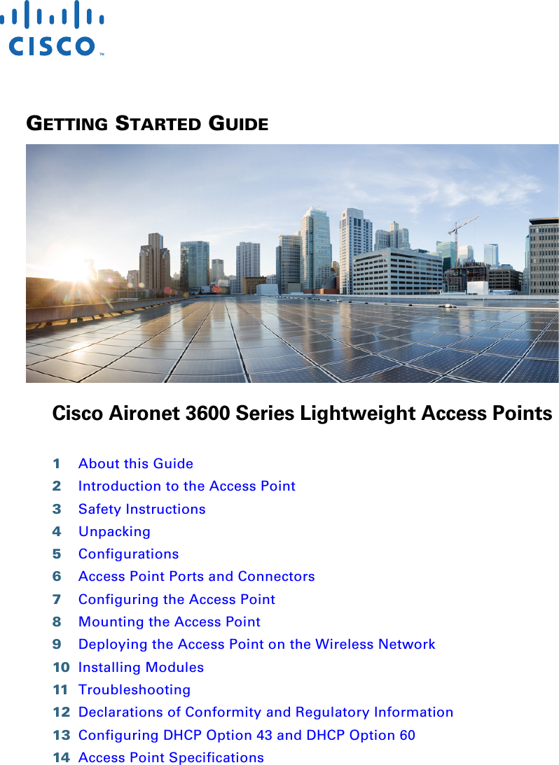  GETTING STARTED GUIDE Cisco Aironet 3600 Series Lightweight Access Points1About this Guide2Introduction to the Access Point3Safety Instructions4Unpacking5Configurations6Access Point Ports and Connectors7Configuring the Access Point8Mounting the Access Point9Deploying the Access Point on the Wireless Network10 Installing Modules11 Troubleshooting12 Declarations of Conformity and Regulatory Information13 Configuring DHCP Option 43 and DHCP Option 6014 Access Point Specifications