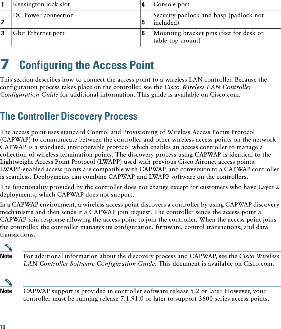 1Kensington lock slot 4Console port2DC Power connection5Security padlock and hasp (padlock not included)3Gbit Ethernet port 6Mounting bracket pins (feet for desk or table-top mount)10 7  Configuring the Access PointThis section describes how to connect the access point to a wireless LAN controller. Because the configuration process takes place on the controller, see the Cisco Wireless LAN Controller Configuration Guide for additional information. This guide is available on Cisco.com.The Controller Discovery ProcessThe access point uses standard Control and Provisioning of Wireless Access Points Protocol (CAPWAP) to communicate between the controller and other wireless access points on the network. CAPWAP is a standard, interoperable protocol which enables an access controller to manage a collection of wireless termination points. The discovery process using CAPWAP is identical to the Lightweight Access Point Protocol (LWAPP) used with previous Cisco Aironet access points. LWAPP-enabled access points are compatible with CAPWAP, and conversion to a CAPWAP controller is seamless. Deployments can combine CAPWAP and LWAPP software on the controllers. The functionality provided by the controller does not change except for customers who have Layer 2 deployments, which CAPWAP does not support.In a CAPWAP environment, a wireless access point discovers a controller by using CAPWAP discovery mechanisms and then sends it a CAPWAP join request. The controller sends the access point a CAPWAP join response allowing the access point to join the controller. When the access point joins the controller, the controller manages its configuration, firmware, control transactions, and data transactions.Note For additional information about the discovery process and CAPWAP, see the Cisco Wireless LAN Controller Software Configuration Guide. This document is available on Cisco.com.Note CAPWAP support is provided in controller software release 5.2 or later. However, your controller must be running release 7.1.91.0 or later to support 3600 series access points.