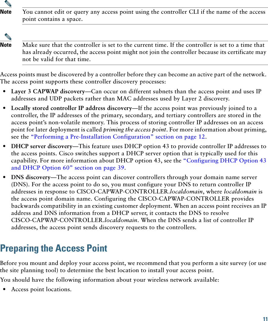 11 Note You cannot edit or query any access point using the controller CLI if the name of the access point contains a space.Note Make sure that the controller is set to the current time. If the controller is set to a time that has already occurred, the access point might not join the controller because its certificate may not be valid for that time.Access points must be discovered by a controller before they can become an active part of the network. The access point supports these controller discovery processes:  • Layer 3 CAPWAP discovery—Can occur on different subnets than the access point and uses IP addresses and UDP packets rather than MAC addresses used by Layer 2 discovery.  • Locally stored controller IP address discovery—If the access point was previously joined to a controller, the IP addresses of the primary, secondary, and tertiary controllers are stored in the access point’s non-volatile memory. This process of storing controller IP addresses on an access point for later deployment is called priming the access point. For more information about priming, see the “Performing a Pre-Installation Configuration” section on page 12.  • DHCP server discovery—This feature uses DHCP option 43 to provide controller IP addresses to the access points. Cisco switches support a DHCP server option that is typically used for this capability. For more information about DHCP option 43, see the “Configuring DHCP Option 43 and DHCP Option 60” section on page 39.  • DNS discovery—The access point can discover controllers through your domain name server (DNS). For the access point to do so, you must configure your DNS to return controller IP addresses in response to CISCO-CAPWAP-CONTROLLER.localdomain, where localdomain is the access point domain name. Configuring the CISCO-CAPWAP-CONTROLLER provides backwards compatibility in an existing customer deployment. When an access point receives an IP address and DNS information from a DHCP server, it contacts the DNS to resolve CISCO-CAPWAP-CONTROLLER.localdomain. When the DNS sends a list of controller IP addresses, the access point sends discovery requests to the controllers.Preparing the Access PointBefore you mount and deploy your access point, we recommend that you perform a site survey (or use the site planning tool) to determine the best location to install your access point.You should have the following information about your wireless network available:  • Access point locations.