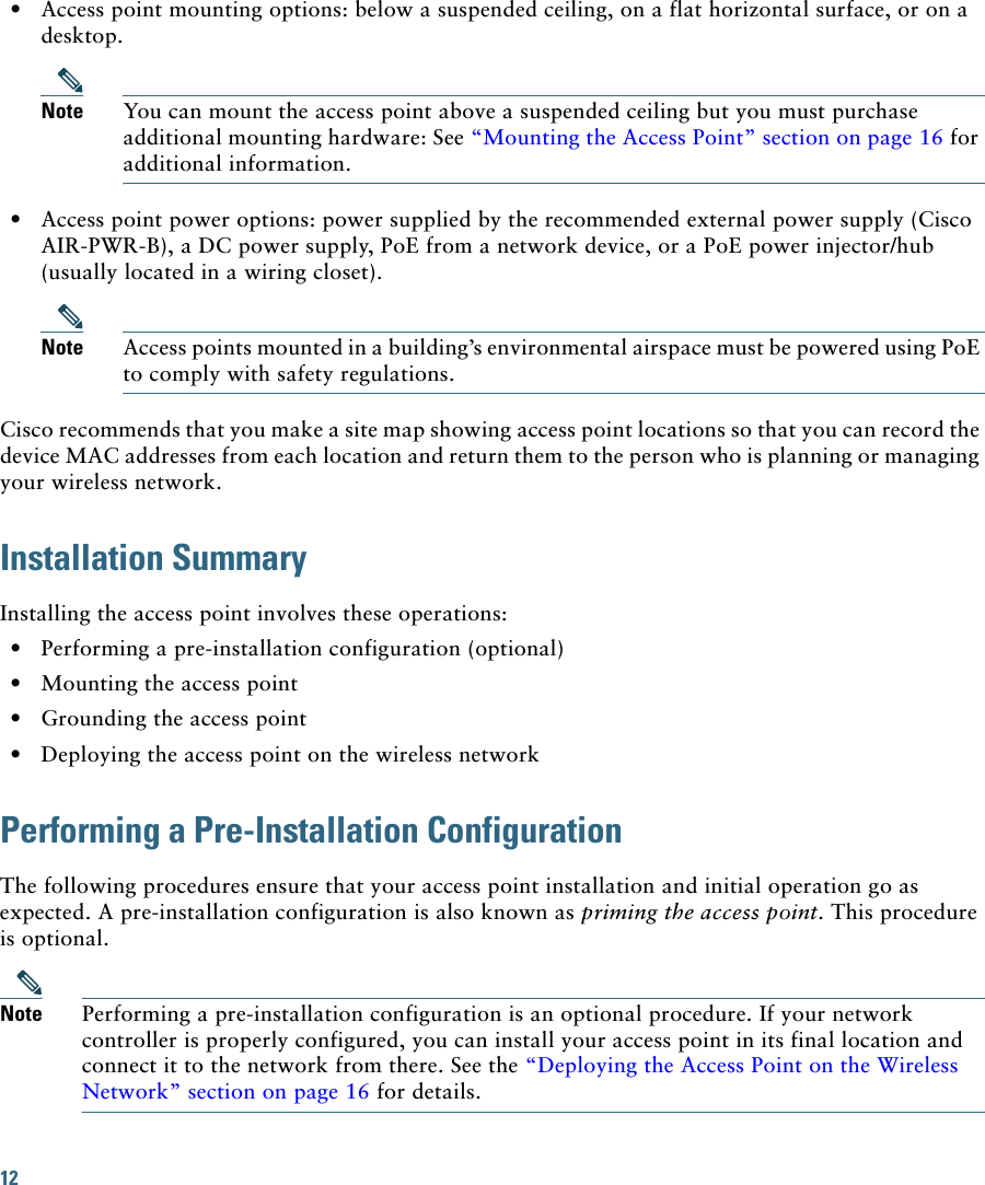 12   • Access point mounting options: below a suspended ceiling, on a flat horizontal surface, or on a desktop.Note You can mount the access point above a suspended ceiling but you must purchase additional mounting hardware: See “Mounting the Access Point” section on page 16 for additional information.  • Access point power options: power supplied by the recommended external power supply (Cisco AIR-PWR-B), a DC power supply, PoE from a network device, or a PoE power injector/hub (usually located in a wiring closet).Note Access points mounted in a building’s environmental airspace must be powered using PoE to comply with safety regulations.Cisco recommends that you make a site map showing access point locations so that you can record the device MAC addresses from each location and return them to the person who is planning or managing your wireless network.Installation SummaryInstalling the access point involves these operations:  • Performing a pre-installation configuration (optional)  • Mounting the access point  • Grounding the access point  • Deploying the access point on the wireless networkPerforming a Pre-Installation ConfigurationThe following procedures ensure that your access point installation and initial operation go as expected. A pre-installation configuration is also known as priming the access point. This procedure is optional.Note Performing a pre-installation configuration is an optional procedure. If your network controller is properly configured, you can install your access point in its final location and connect it to the network from there. See the “Deploying the Access Point on the Wireless Network” section on page 16 for details.