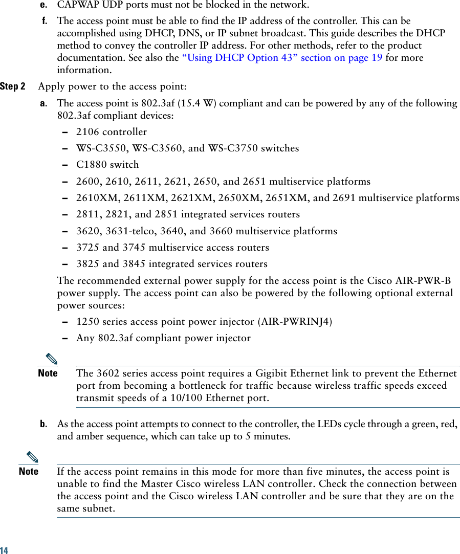 14 e. CAPWAP UDP ports must not be blocked in the network.f. The access point must be able to find the IP address of the controller. This can be accomplished using DHCP, DNS, or IP subnet broadcast. This guide describes the DHCP method to convey the controller IP address. For other methods, refer to the product documentation. See also the “Using DHCP Option 43” section on page 19 for more information.Step 2 Apply power to the access point:a. The access point is 802.3af (15.4 W) compliant and can be powered by any of the following 802.3af compliant devices:  –2106 controller  –WS-C3550, WS-C3560, and WS-C3750 switches  –C1880 switch  –2600, 2610, 2611, 2621, 2650, and 2651 multiservice platforms  –2610XM, 2611XM, 2621XM, 2650XM, 2651XM, and 2691 multiservice platforms  –2811, 2821, and 2851 integrated services routers  –3620, 3631-telco, 3640, and 3660 multiservice platforms  –3725 and 3745 multiservice access routers  –3825 and 3845 integrated services routersThe recommended external power supply for the access point is the Cisco AIR-PWR-B power supply. The access point can also be powered by the following optional external power sources:   –1250 series access point power injector (AIR-PWRINJ4)  –Any 802.3af compliant power injectorNote The 3602 series access point requires a Gigibit Ethernet link to prevent the Ethernet port from becoming a bottleneck for traffic because wireless traffic speeds exceed transmit speeds of a 10/100 Ethernet port.b. As the access point attempts to connect to the controller, the LEDs cycle through a green, red, and amber sequence, which can take up to 5 minutes.Note If the access point remains in this mode for more than five minutes, the access point is unable to find the Master Cisco wireless LAN controller. Check the connection between the access point and the Cisco wireless LAN controller and be sure that they are on the same subnet. 