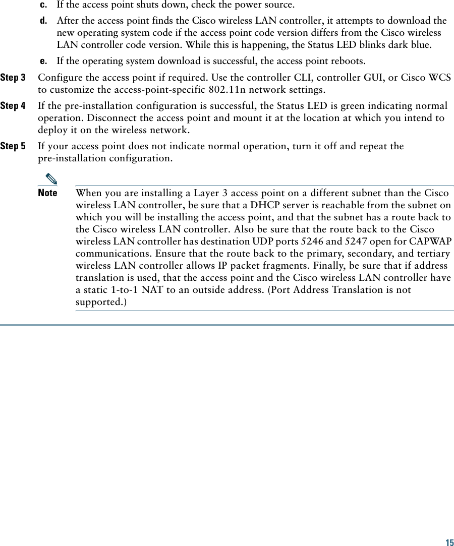 15 c. If the access point shuts down, check the power source.d. After the access point finds the Cisco wireless LAN controller, it attempts to download the new operating system code if the access point code version differs from the Cisco wireless LAN controller code version. While this is happening, the Status LED blinks dark blue.e. If the operating system download is successful, the access point reboots.Step 3 Configure the access point if required. Use the controller CLI, controller GUI, or Cisco WCS to customize the access-point-specific 802.11n network settings.Step 4 If the pre-installation configuration is successful, the Status LED is green indicating normal operation. Disconnect the access point and mount it at the location at which you intend to deploy it on the wireless network.Step 5 If your access point does not indicate normal operation, turn it off and repeat the pre-installation configuration.Note When you are installing a Layer 3 access point on a different subnet than the Cisco wireless LAN controller, be sure that a DHCP server is reachable from the subnet on which you will be installing the access point, and that the subnet has a route back to the Cisco wireless LAN controller. Also be sure that the route back to the Cisco wireless LAN controller has destination UDP ports 5246 and 5247 open for CAPWAP communications. Ensure that the route back to the primary, secondary, and tertiary wireless LAN controller allows IP packet fragments. Finally, be sure that if address translation is used, that the access point and the Cisco wireless LAN controller have a static 1-to-1 NAT to an outside address. (Port Address Translation is not supported.)