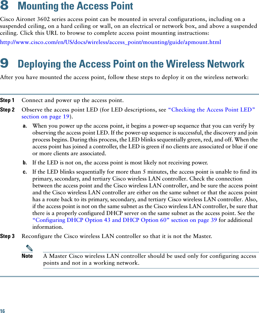 16 8  Mounting the Access PointCisco Aironet 3602 series access point can be mounted in several configurations, including on a suspended ceiling, on a hard ceiling or wall, on an electrical or network box, and above a suspended ceiling. Click this URL to browse to complete access point mounting instructions:http://www.cisco.com/en/US/docs/wireless/access_point/mounting/guide/apmount.html9  Deploying the Access Point on the Wireless NetworkAfter you have mounted the access point, follow these steps to deploy it on the wireless network:Step 1 Connect and power up the access point.Step 2 Observe the access point LED (for LED descriptions, see “Checking the Access Point LED” section on page 19).a. When you power up the access point, it begins a power-up sequence that you can verify by observing the access point LED. If the power-up sequence is successful, the discovery and join process begins. During this process, the LED blinks sequentially green, red, and off. When the access point has joined a controller, the LED is green if no clients are associated or blue if one or more clients are associated.b. If the LED is not on, the access point is most likely not receiving power.c. If the LED blinks sequentially for more than 5 minutes, the access point is unable to find its primary, secondary, and tertiary Cisco wireless LAN controller. Check the connection between the access point and the Cisco wireless LAN controller, and be sure the access point and the Cisco wireless LAN controller are either on the same subnet or that the access point has a route back to its primary, secondary, and tertiary Cisco wireless LAN controller. Also, if the access point is not on the same subnet as the Cisco wireless LAN controller, be sure that there is a properly configured DHCP server on the same subnet as the access point. See the “Configuring DHCP Option 43 and DHCP Option 60” section on page 39 for additional information.Step 3 Reconfigure the Cisco wireless LAN controller so that it is not the Master. Note A Master Cisco wireless LAN controller should be used only for configuring access points and not in a working network. 