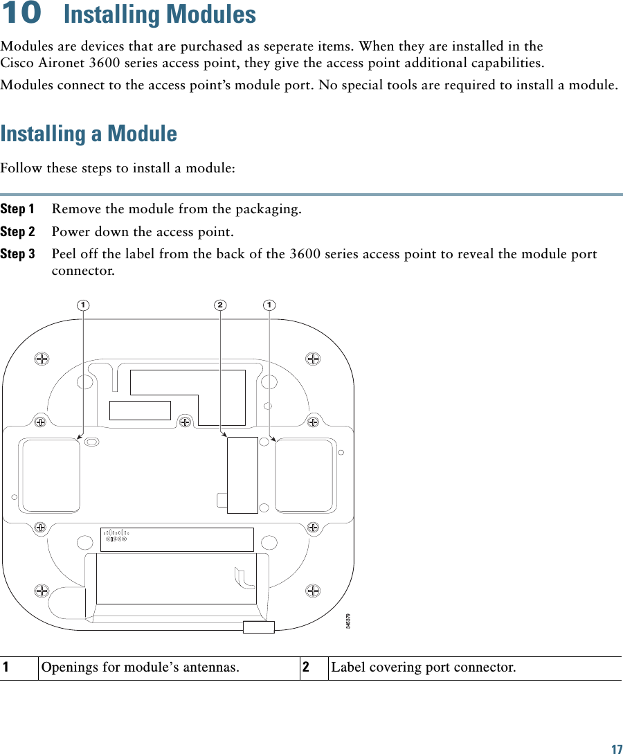 17 10  Installing ModulesModules are devices that are purchased as seperate items. When they are installed in the Cisco Aironet 3600 series access point, they give the access point additional capabilities.Modules connect to the access point’s module port. No special tools are required to install a module. Installing a ModuleFollow these steps to install a module:Step 1 Remove the module from the packaging.Step 2 Power down the access point.Step 3 Peel off the label from the back of the 3600 series access point to reveal the module port connector.34537912 11Openings for module’s antennas. 2Label covering port connector.