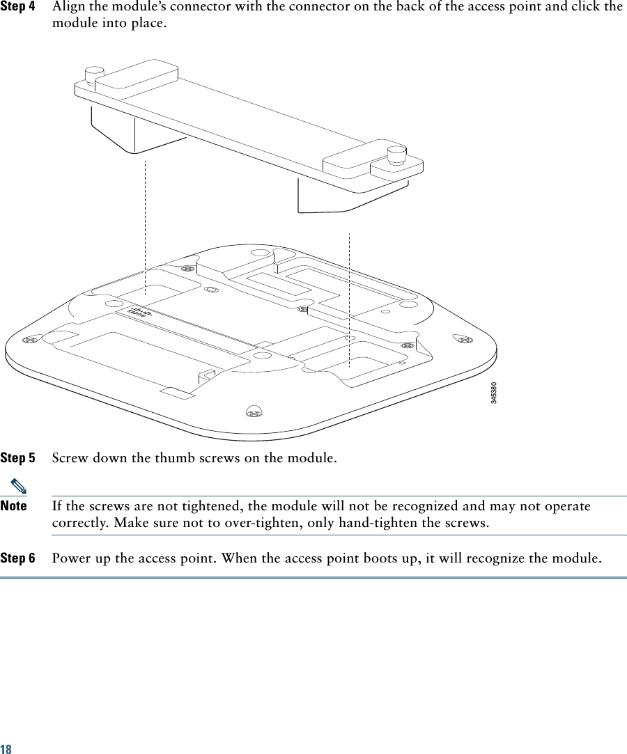 18 Step 4 Align the module’s connector with the connector on the back of the access point and click the module into place.345380Step 5 Screw down the thumb screws on the module. Note If the screws are not tightened, the module will not be recognized and may not operate correctly. Make sure not to over-tighten, only hand-tighten the screws.Step 6 Power up the access point. When the access point boots up, it will recognize the module.