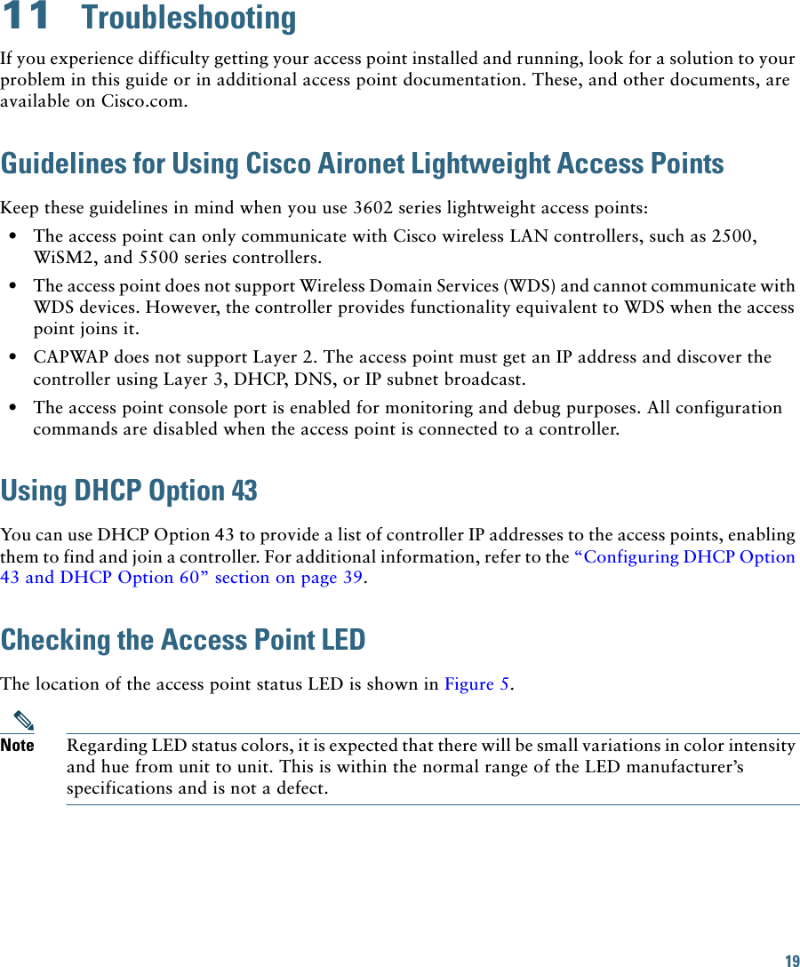 19 11  TroubleshootingIf you experience difficulty getting your access point installed and running, look for a solution to your problem in this guide or in additional access point documentation. These, and other documents, are available on Cisco.com.Guidelines for Using Cisco Aironet Lightweight Access PointsKeep these guidelines in mind when you use 3602 series lightweight access points:  • The access point can only communicate with Cisco wireless LAN controllers, such as 2500, WiSM2, and 5500 series controllers.  • The access point does not support Wireless Domain Services (WDS) and cannot communicate with WDS devices. However, the controller provides functionality equivalent to WDS when the access point joins it.  • CAPWAP does not support Layer 2. The access point must get an IP address and discover the controller using Layer 3, DHCP, DNS, or IP subnet broadcast.  • The access point console port is enabled for monitoring and debug purposes. All configuration commands are disabled when the access point is connected to a controller. Using DHCP Option 43You can use DHCP Option 43 to provide a list of controller IP addresses to the access points, enabling them to find and join a controller. For additional information, refer to the “Configuring DHCP Option 43 and DHCP Option 60” section on page 39.Checking the Access Point LEDThe location of the access point status LED is shown in Figure 5.Note Regarding LED status colors, it is expected that there will be small variations in color intensity and hue from unit to unit. This is within the normal range of the LED manufacturer’s specifications and is not a defect.
