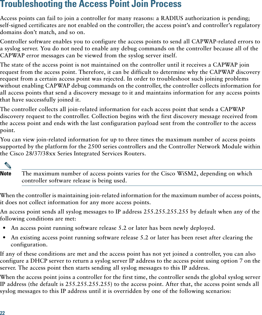 22 Troubleshooting the Access Point Join ProcessAccess points can fail to join a controller for many reasons: a RADIUS authorization is pending; self-signed certificates are not enabled on the controller; the access point’s and controller’s regulatory domains don’t match, and so on. Controller software enables you to configure the access points to send all CAPWAP-related errors to a syslog server. You do not need to enable any debug commands on the controller because all of the CAPWAP error messages can be viewed from the syslog server itself.The state of the access point is not maintained on the controller until it receives a CAPWAP join request from the access point. Therefore, it can be difficult to determine why the CAPWAP discovery request from a certain access point was rejected. In order to troubleshoot such joining problems without enabling CAPWAP debug commands on the controller, the controller collects information for all access points that send a discovery message to it and maintains information for any access points that have successfully joined it.The controller collects all join-related information for each access point that sends a CAPWAP discovery request to the controller. Collection begins with the first discovery message received from the access point and ends with the last configuration payload sent from the controller to the access point.You can view join-related information for up to three times the maximum number of access points supported by the platform for the 2500 series controllers and the Controller Network Module within the Cisco 28/37/38xx Series Integrated Services Routers.Note The maximum number of access points varies for the Cisco WiSM2, depending on which controller software release is being used. When the controller is maintaining join-related information for the maximum number of access points, it does not collect information for any more access points.An access point sends all syslog messages to IP address 255.255.255.255 by default when any of the following conditions are met:  • An access point running software release 5.2 or later has been newly deployed.  • An existing access point running software release 5.2 or later has been reset after clearing the configuration.If any of these conditions are met and the access point has not yet joined a controller, you can also configure a DHCP server to return a syslog server IP address to the access point using option 7 on the server. The access point then starts sending all syslog messages to this IP address. When the access point joins a controller for the first time, the controller sends the global syslog server IP address (the default is 255.255.255.255) to the access point. After that, the access point sends all syslog messages to this IP address until it is overridden by one of the following scenarios: