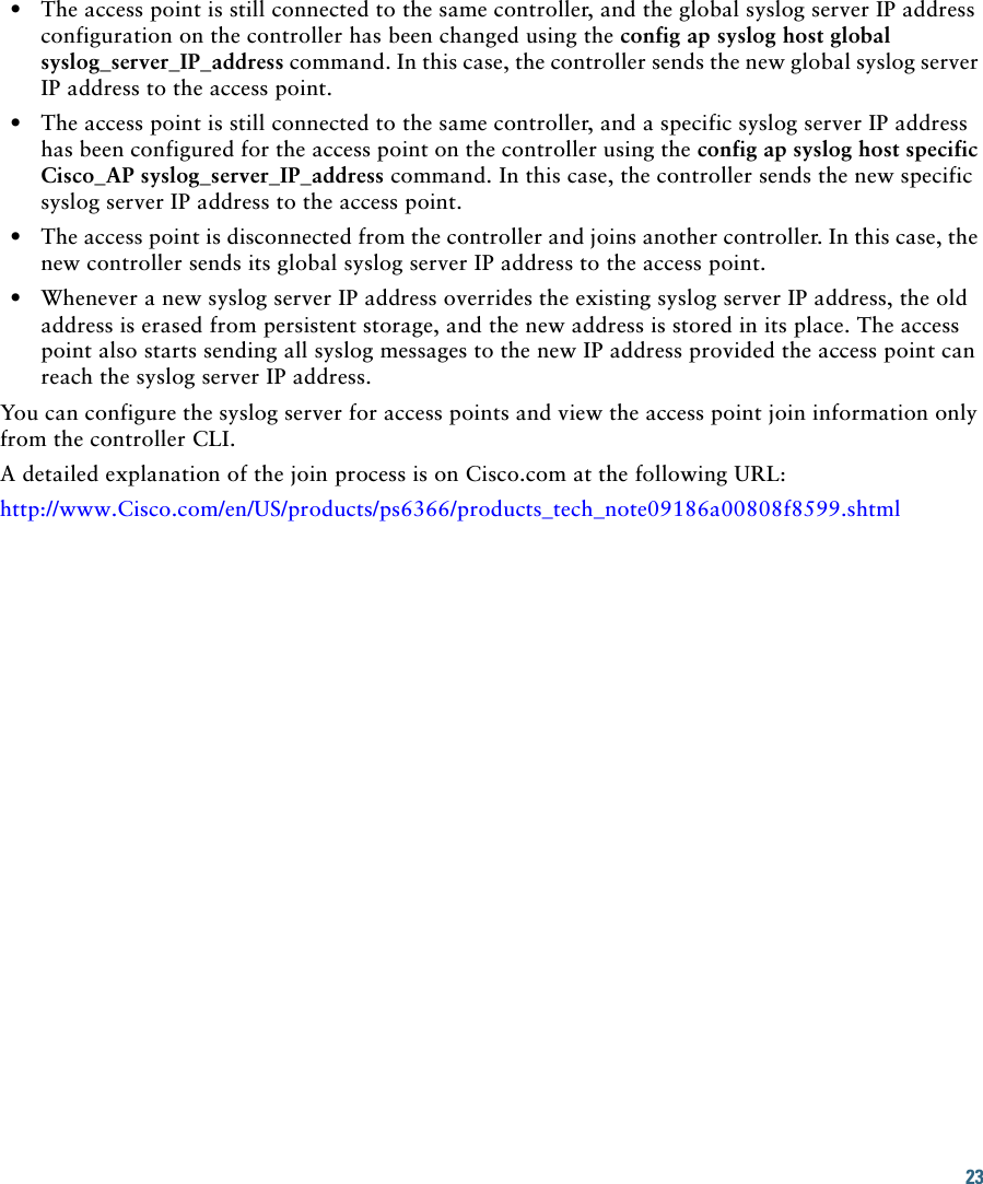23   • The access point is still connected to the same controller, and the global syslog server IP address configuration on the controller has been changed using the config ap syslog host global syslog_server_IP_address command. In this case, the controller sends the new global syslog server IP address to the access point.  • The access point is still connected to the same controller, and a specific syslog server IP address has been configured for the access point on the controller using the config ap syslog host specific Cisco_AP syslog_server_IP_address command. In this case, the controller sends the new specific syslog server IP address to the access point.  • The access point is disconnected from the controller and joins another controller. In this case, the new controller sends its global syslog server IP address to the access point.   • Whenever a new syslog server IP address overrides the existing syslog server IP address, the old address is erased from persistent storage, and the new address is stored in its place. The access point also starts sending all syslog messages to the new IP address provided the access point can reach the syslog server IP address.You can configure the syslog server for access points and view the access point join information only from the controller CLI.A detailed explanation of the join process is on Cisco.com at the following URL:http://www.Cisco.com/en/US/products/ps6366/products_tech_note09186a00808f8599.shtml