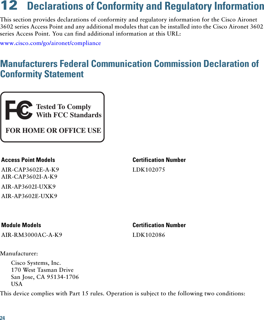 24 12  Declarations of Conformity and Regulatory InformationThis section provides declarations of conformity and regulatory information for the Cisco Aironet 3602 series Access Point and any additional modules that can be installed into the Cisco Aironet 3602 series Access Point. You can find additional information at this URL:www.cisco.com/go/aironet/complianceManufacturers Federal Communication Commission Declaration of Conformity StatementTested To ComplyWith FCC StandardsFOR HOME OR OFFICE USEAccess Point Models Certification NumberAIR-CAP3602E-A-K9AIR-CAP3602I-A-K9LDK102075AIR-AP3602I-UXK9AIR-AP3602E-UXK9Module Models Certification NumberAIR-RM3000AC-A-K9 LDK102086Manufacturer:Cisco Systems, Inc.170 West Tasman DriveSan Jose, CA 95134-1706USAThis device complies with Part 15 rules. Operation is subject to the following two conditions: