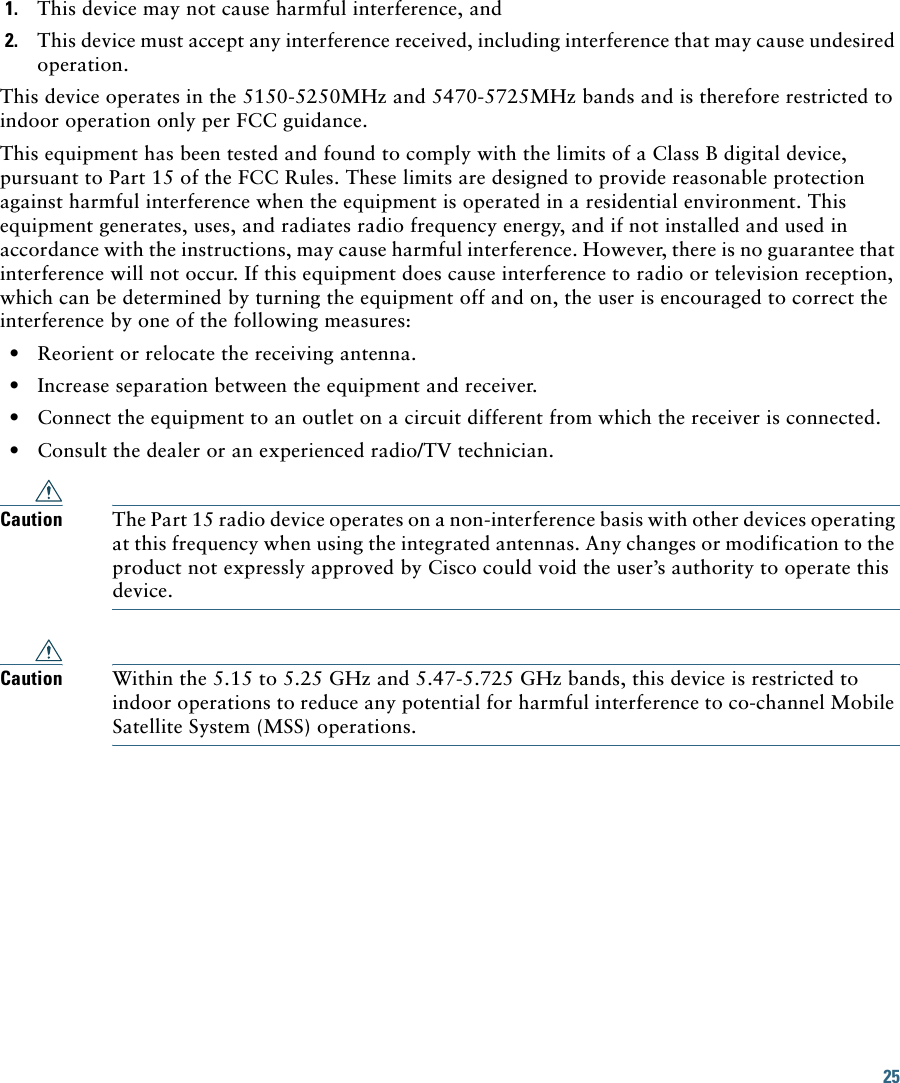 25 1. This device may not cause harmful interference, and2. This device must accept any interference received, including interference that may cause undesired operation.This device operates in the 5150-5250MHz and 5470-5725MHz bands and is therefore restricted to indoor operation only per FCC guidance. This equipment has been tested and found to comply with the limits of a Class B digital device, pursuant to Part 15 of the FCC Rules. These limits are designed to provide reasonable protection against harmful interference when the equipment is operated in a residential environment. This equipment generates, uses, and radiates radio frequency energy, and if not installed and used in accordance with the instructions, may cause harmful interference. However, there is no guarantee that interference will not occur. If this equipment does cause interference to radio or television reception, which can be determined by turning the equipment off and on, the user is encouraged to correct the interference by one of the following measures:  • Reorient or relocate the receiving antenna.  • Increase separation between the equipment and receiver.  • Connect the equipment to an outlet on a circuit different from which the receiver is connected.  • Consult the dealer or an experienced radio/TV technician.Caution The Part 15 radio device operates on a non-interference basis with other devices operating at this frequency when using the integrated antennas. Any changes or modification to the product not expressly approved by Cisco could void the user’s authority to operate this device.Caution Within the 5.15 to 5.25 GHz and 5.47-5.725 GHz bands, this device is restricted to indoor operations to reduce any potential for harmful interference to co-channel Mobile Satellite System (MSS) operations.