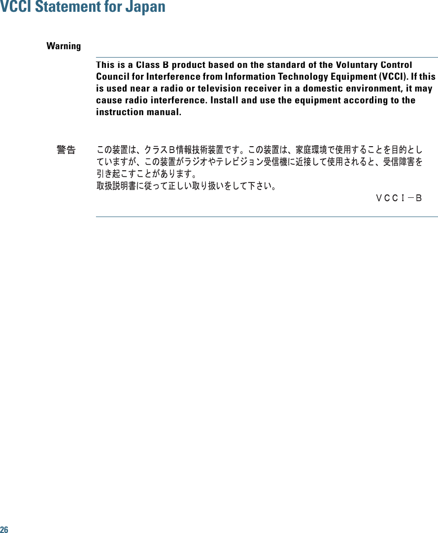 26 VCCI Statement for JapanWarningThis is a Class B product based on the standard of the Voluntary Control Council for Interference from Information Technology Equipment (VCCI). If this is used near a radio or television receiver in a domestic environment, it may cause radio interference. Install and use the equipment according to the instruction manual.