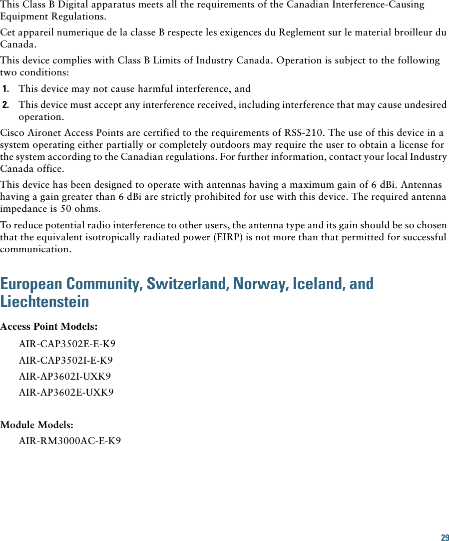 29 This Class B Digital apparatus meets all the requirements of the Canadian Interference-Causing Equipment Regulations.Cet appareil numerique de la classe B respecte les exigences du Reglement sur le material broilleur du Canada.This device complies with Class B Limits of Industry Canada. Operation is subject to the following two conditions:1. This device may not cause harmful interference, and2. This device must accept any interference received, including interference that may cause undesired operation.Cisco Aironet Access Points are certified to the requirements of RSS-210. The use of this device in a system operating either partially or completely outdoors may require the user to obtain a license for the system according to the Canadian regulations. For further information, contact your local Industry Canada office.This device has been designed to operate with antennas having a maximum gain of 6 dBi. Antennas having a gain greater than 6 dBi are strictly prohibited for use with this device. The required antenna impedance is 50 ohms.To reduce potential radio interference to other users, the antenna type and its gain should be so chosen that the equivalent isotropically radiated power (EIRP) is not more than that permitted for successful communication.European Community, Switzerland, Norway, Iceland, and LiechtensteinAccess Point Models:AIR-CAP3502E-E-K9AIR-CAP3502I-E-K9AIR-AP3602I-UXK9AIR-AP3602E-UXK9Module Models:AIR-RM3000AC-E-K9