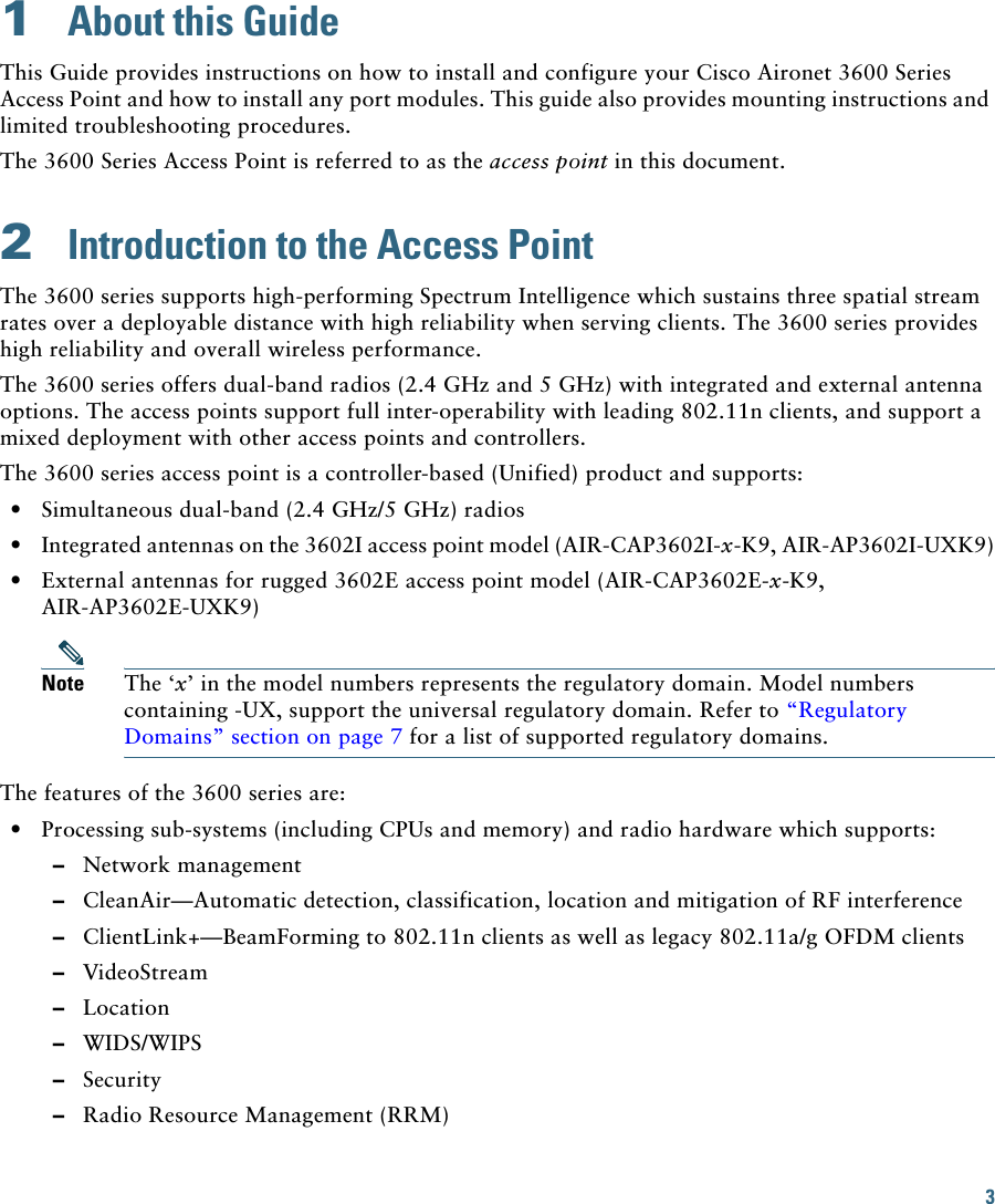 3 1  About this GuideThis Guide provides instructions on how to install and configure your Cisco Aironet 3600 Series Access Point and how to install any port modules. This guide also provides mounting instructions and limited troubleshooting procedures.The 3600 Series Access Point is referred to as the access point in this document.2  Introduction to the Access PointThe 3600 series supports high-performing Spectrum Intelligence which sustains three spatial stream rates over a deployable distance with high reliability when serving clients. The 3600 series provides high reliability and overall wireless performance.The 3600 series offers dual-band radios (2.4 GHz and 5 GHz) with integrated and external antenna options. The access points support full inter-operability with leading 802.11n clients, and support a mixed deployment with other access points and controllers.The 3600 series access point is a controller-based (Unified) product and supports:  • Simultaneous dual-band (2.4 GHz/5 GHz) radios  • Integrated antennas on the 3602I access point model (AIR-CAP3602I-x-K9, AIR-AP3602I-UXK9)  • External antennas for rugged 3602E access point model (AIR-CAP3602E-x-K9, AIR-AP3602E-UXK9)Note The ‘x’ in the model numbers represents the regulatory domain. Model numbers containing -UX, support the universal regulatory domain. Refer to “Regulatory Domains” section on page 7 for a list of supported regulatory domains.The features of the 3600 series are:  • Processing sub-systems (including CPUs and memory) and radio hardware which supports:  –Network management  –CleanAir—Automatic detection, classification, location and mitigation of RF interference  –ClientLink+—BeamForming to 802.11n clients as well as legacy 802.11a/g OFDM clients   –VideoStream  –Location  –WIDS/WIPS  –Security  –Radio Resource Management (RRM)