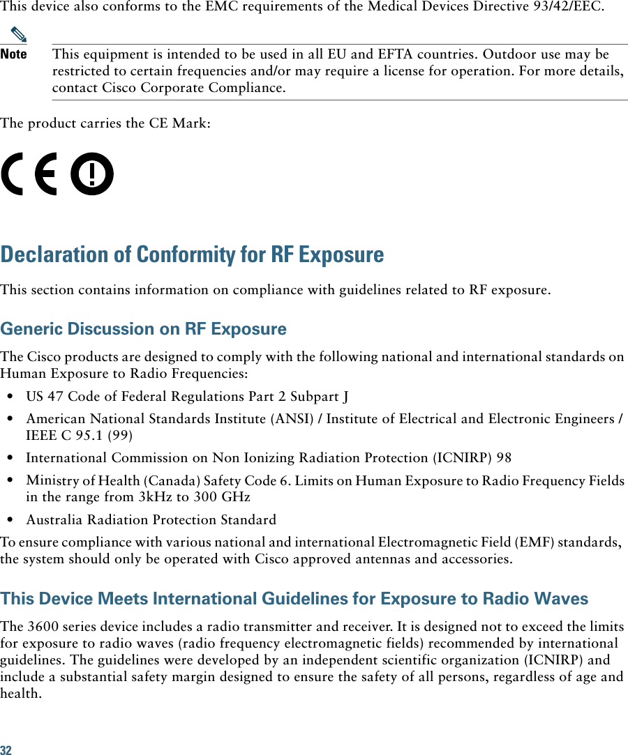 32 This device also conforms to the EMC requirements of the Medical Devices Directive 93/42/EEC.Note This equipment is intended to be used in all EU and EFTA countries. Outdoor use may be restricted to certain frequencies and/or may require a license for operation. For more details, contact Cisco Corporate Compliance.The product carries the CE Mark:Declaration of Conformity for RF ExposureThis section contains information on compliance with guidelines related to RF exposure.Generic Discussion on RF ExposureThe Cisco products are designed to comply with the following national and international standards on Human Exposure to Radio Frequencies:  • US 47 Code of Federal Regulations Part 2 Subpart J  • American National Standards Institute (ANSI) / Institute of Electrical and Electronic Engineers / IEEE C 95.1 (99)  • International Commission on Non Ionizing Radiation Protection (ICNIRP) 98  • Ministry of Health (Canada) Safety Code 6. Limits on Human Exposure to Radio Frequency Fields in the range from 3kHz to 300 GHz  • Australia Radiation Protection StandardTo ensure compliance with various national and international Electromagnetic Field (EMF) standards,  the system should only be operated with Cisco approved antennas and accessories.This Device Meets International Guidelines for Exposure to Radio WavesThe 3600 series device includes a radio transmitter and receiver. It is designed not to exceed the limits for exposure to radio waves (radio frequency electromagnetic fields) recommended by international guidelines. The guidelines were developed by an independent scientific organization (ICNIRP) and include a substantial safety margin designed to ensure the safety of all persons, regardless of age and health.