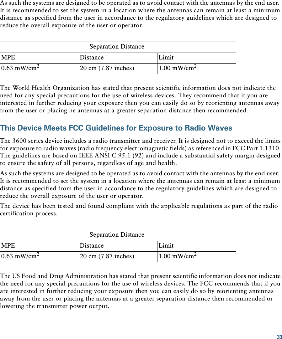 33 As such the systems are designed to be operated as to avoid contact with the antennas by the end user.  It is recommended to set the system in a location where the antennas can remain at least a minimum distance as specified from the user in accordance to the regulatory guidelines which are designed to reduce the overall exposure of the user or operator.Separation DistanceMPE Distance Limit0.63 mW/cm220 cm (7.87 inches) 1.00 mW/cm2The World Health Organization has stated that present scientific information does not indicate the need for any special precautions for the use of wireless devices. They recommend that if you are interested in further reducing your exposure then you can easily do so by reorienting antennas away from the user or placing he antennas at a greater separation distance then recommended.This Device Meets FCC Guidelines for Exposure to Radio WavesThe 3600 series device includes a radio transmitter and receiver. It is designed not to exceed the limits for exposure to radio waves (radio frequency electromagnetic fields) as referenced in FCC Part 1.1310. The guidelines are based on IEEE ANSI C 95.1 (92) and include a substantial safety margin designed to ensure the safety of all persons, regardless of age and health.As such the systems are designed to be operated as to avoid contact with the antennas by the end user.  It is recommended to set the system in a location where the antennas can remain at least a minimum distance as specified from the user in accordance to the regulatory guidelines which are designed to reduce the overall exposure of the user or operator.The device has been tested and found compliant with the applicable regulations as part of the radio certification process.Separation DistanceMPE Distance Limit0.63 mW/cm220 cm (7.87 inches) 1.00 mW/cm2The US Food and Drug Administration has stated that present scientific information does not indicate the need for any special precautions for the use of wireless devices. The FCC recommends that if you are interested in further reducing your exposure then you can easily do so by reorienting antennas away from the user or placing the antennas at a greater separation distance then recommended or lowering the transmitter power output.