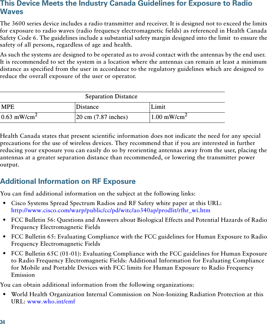 34 This Device Meets the Industry Canada Guidelines for Exposure to Radio WavesThe 3600 series device includes a radio transmitter and receiver. It is designed not to exceed the limits for exposure to radio waves (radio frequency electromagnetic fields) as referenced in Health Canada Safety Code 6. The guidelines include a substantial safety margin designed into the limit  to ensure the safety of all persons, regardless of age and health.As such the systems are designed to be operated as to avoid contact with the antennas by the end user.  It is recommended to set the system in a location where the antennas can remain at least a minimum distance as specified from the user in accordance to the regulatory guidelines which are designed to reduce the overall exposure of the user or operator.Separation DistanceMPE Distance Limit0.63 mW/cm220 cm (7.87 inches) 1.00 mW/cm2Health Canada states that present scientific information does not indicate the need for any special precautions for the use of wireless devices. They recommend that if you are interested in further reducing your exposure you can easily do so by reorienting antennas away from the user, placing the antennas at a greater separation distance than recommended, or lowering the transmitter power output.Additional Information on RF ExposureYou can find additional information on the subject at the following links:  • Cisco Systems Spread Spectrum Radios and RF Safety white paper at this URL:http://www.cisco.com/warp/public/cc/pd/witc/ao340ap/prodlit/rfhr_wi.htm  • FCC Bulletin 56: Questions and Answers about Biological Effects and Potential Hazards of Radio Frequency Electromagnetic Fields   • FCC Bulletin 65: Evaluating Compliance with the FCC guidelines for Human Exposure to Radio Frequency Electromagnetic Fields   • FCC Bulletin 65C (01-01): Evaluating Compliance with the FCC guidelines for Human Exposure to Radio Frequency Electromagnetic Fields: Additional Information for Evaluating Compliance for Mobile and Portable Devices with FCC limits for Human Exposure to Radio Frequency Emission You can obtain additional information from the following organizations:   • World Health Organization Internal Commission on Non-Ionizing Radiation Protection at this URL: www.who.int/emf 