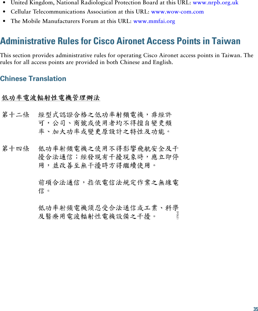 35   • United Kingdom, National Radiological Protection Board at this URL: www.nrpb.org.uk   • Cellular Telecommunications Association at this URL: www.wow-com.com  • The Mobile Manufacturers Forum at this URL: www.mmfai.orgAdministrative Rules for Cisco Aironet Access Points in TaiwanThis section provides administrative rules for operating Cisco Aironet access points in Taiwan. The rules for all access points are provided in both Chinese and English.Chinese Translation