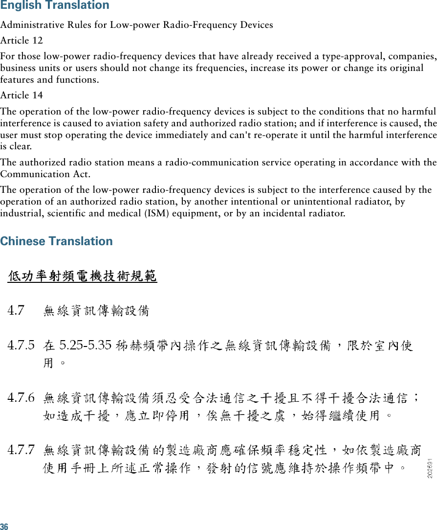 36 English TranslationAdministrative Rules for Low-power Radio-Frequency DevicesArticle 12For those low-power radio-frequency devices that have already received a type-approval, companies, business units or users should not change its frequencies, increase its power or change its original features and functions.Article 14The operation of the low-power radio-frequency devices is subject to the conditions that no harmful interference is caused to aviation safety and authorized radio station; and if interference is caused, the user must stop operating the device immediately and can&apos;t re-operate it until the harmful interference is clear.The authorized radio station means a radio-communication service operating in accordance with the Communication Act. The operation of the low-power radio-frequency devices is subject to the interference caused by the operation of an authorized radio station, by another intentional or unintentional radiator, by industrial, scientific and medical (ISM) equipment, or by an incidental radiator. Chinese Translation