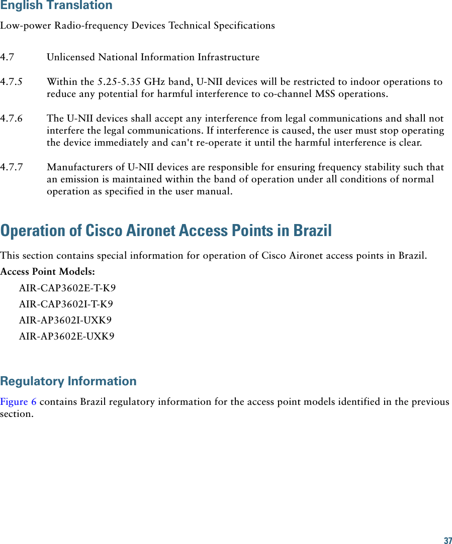 37 English TranslationLow-power Radio-frequency Devices Technical Specifications4.7 Unlicensed National Information Infrastructure4.7.5 Within the 5.25-5.35 GHz band, U-NII devices will be restricted to indoor operations to reduce any potential for harmful interference to co-channel MSS operations.4.7.6 The U-NII devices shall accept any interference from legal communications and shall not interfere the legal communications. If interference is caused, the user must stop operating the device immediately and can&apos;t re-operate it until the harmful interference is clear.4.7.7 Manufacturers of U-NII devices are responsible for ensuring frequency stability such that an emission is maintained within the band of operation under all conditions of normal operation as specified in the user manual.Operation of Cisco Aironet Access Points in BrazilThis section contains special information for operation of Cisco Aironet access points in Brazil.Access Point Models:AIR-CAP3602E-T-K9AIR-CAP3602I-T-K9AIR-AP3602I-UXK9AIR-AP3602E-UXK9Regulatory InformationFigure 6 contains Brazil regulatory information for the access point models identified in the previous section.