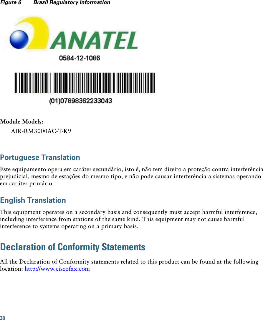 38 Figure 6 Brazil Regulatory InformationModule Models:AIR-RM3000AC-T-K9Portuguese TranslationEste equipamento opera em caráter secundário, isto é, não tem direito a proteção contra interferência prejudicial, mesmo de estações do mesmo tipo, e não pode causar interferência a sistemas operando em caráter primário.English TranslationThis equipment operates on a secondary basis and consequently must accept harmful interference, including interference from stations of the same kind. This equipment may not cause harmful interference to systems operating on a primary basis. Declaration of Conformity StatementsAll the Declaration of Conformity statements related to this product can be found at the following location: http://www.ciscofax.com