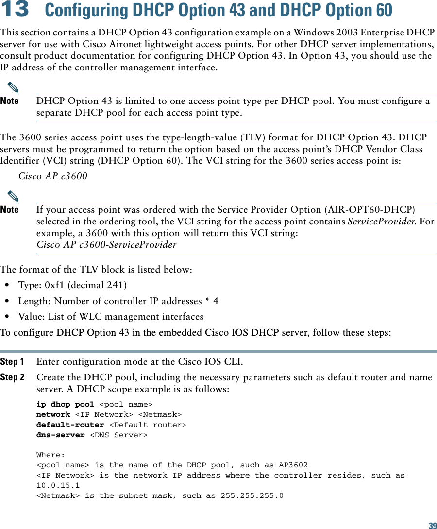 39 13  Configuring DHCP Option 43 and DHCP Option 60This section contains a DHCP Option 43 configuration example on a Windows 2003 Enterprise DHCP server for use with Cisco Aironet lightweight access points. For other DHCP server implementations, consult product documentation for configuring DHCP Option 43. In Option 43, you should use the IP address of the controller management interface.Note DHCP Option 43 is limited to one access point type per DHCP pool. You must configure a separate DHCP pool for each access point type.The 3600 series access point uses the type-length-value (TLV) format for DHCP Option 43. DHCP servers must be programmed to return the option based on the access point’s DHCP Vendor Class Identifier (VCI) string (DHCP Option 60). The VCI string for the 3600 series access point is:Cisco AP c3600Note If your access point was ordered with the Service Provider Option (AIR-OPT60-DHCP) selected in the ordering tool, the VCI string for the access point contains ServiceProvider. For example, a 3600 with this option will return this VCI string: Cisco AP c3600-ServiceProviderThe format of the TLV block is listed below:   • Type: 0xf1 (decimal 241)   • Length: Number of controller IP addresses * 4   • Value: List of WLC management interfaces To configure DHCP Option 43 in the embedded Cisco IOS DHCP server, follow these steps: Step 1 Enter configuration mode at the Cisco IOS CLI. Step 2 Create the DHCP pool, including the necessary parameters such as default router and name server. A DHCP scope example is as follows: ip dhcp pool &lt;pool name&gt; network &lt;IP Network&gt; &lt;Netmask&gt; default-router &lt;Default router&gt; dns-server &lt;DNS Server&gt; Where:&lt;pool name&gt; is the name of the DHCP pool, such as AP3602&lt;IP Network&gt; is the network IP address where the controller resides, such as 10.0.15.1&lt;Netmask&gt; is the subnet mask, such as 255.255.255.0