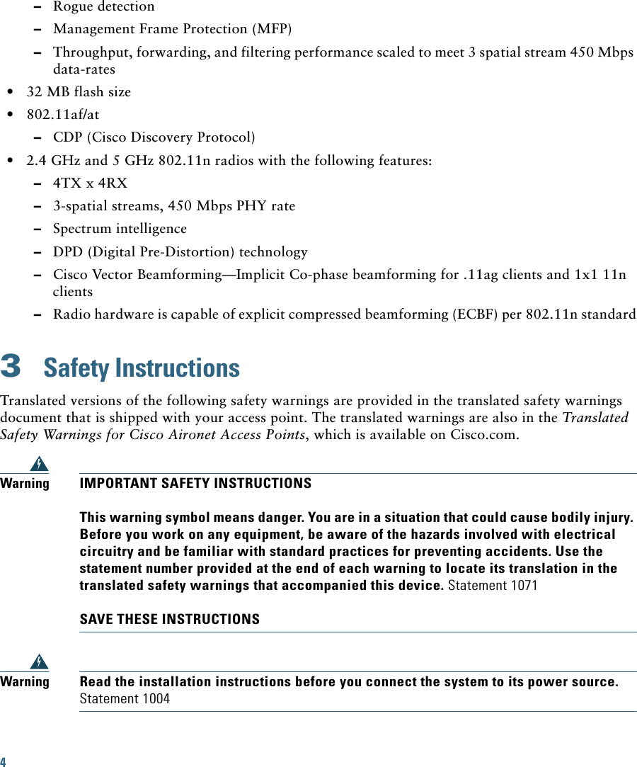 4   –Rogue detection  –Management Frame Protection (MFP)  –Throughput, forwarding, and filtering performance scaled to meet 3 spatial stream 450 Mbps data-rates  • 32 MB flash size  • 802.11af/at  –CDP (Cisco Discovery Protocol)  • 2.4 GHz and 5 GHz 802.11n radios with the following features:  –4TX x 4RX   –3-spatial streams, 450 Mbps PHY rate  –Spectrum intelligence   –DPD (Digital Pre-Distortion) technology  –Cisco Vector Beamforming—Implicit Co-phase beamforming for .11ag clients and 1x1 11n clients  –Radio hardware is capable of explicit compressed beamforming (ECBF) per 802.11n standard3  Safety InstructionsTranslated versions of the following safety warnings are provided in the translated safety warnings document that is shipped with your access point. The translated warnings are also in the Translated Safety Warnings for Cisco Aironet Access Points, which is available on Cisco.com.WarningIMPORTANT SAFETY INSTRUCTIONSThis warning symbol means danger. You are in a situation that could cause bodily injury. Before you work on any equipment, be aware of the hazards involved with electrical circuitry and be familiar with standard practices for preventing accidents. Use the statement number provided at the end of each warning to locate its translation in the translated safety warnings that accompanied this device. Statement 1071SAVE THESE INSTRUCTIONSWarningRead the installation instructions before you connect the system to its power source. Statement 1004