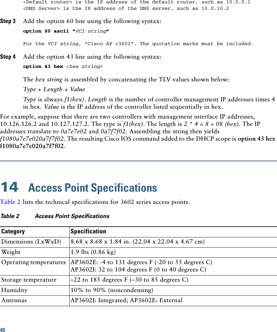 40 &lt;Default router&gt; is the IP address of the default router, such as 10.0.0.1&lt;DNS Server&gt; is the IP address of the DNS server, such as 10.0.10.2Step 3 Add the option 60 line using the following syntax: option 60 ascii “VCI string” For the VCI string, “Cisco AP c3602”. The quotation marks must be included. Step 4 Add the option 43 line using the following syntax: option 43 hex &lt;hex string&gt; The hex string is assembled by concatenating the TLV values shown below: Type + Length + Value Type is always f1(hex). Length is the number of controller management IP addresses times 4 in hex. Value is the IP address of the controller listed sequentially in hex. For example, suppose that there are two controllers with management interface IP addresses, 10.126.126.2 and 10.127.127.2. The type is f1(hex). The length is 2 * 4 = 8 = 08 (hex). The IP addresses translate to 0a7e7e02 and 0a7f7f02. Assembling the string then yields f1080a7e7e020a7f7f02. The resulting Cisco IOS command added to the DHCP scope is option 43 hex f1080a7e7e020a7f7f02.14  Access Point SpecificationsTable 2 lists the technical specifications for 3602 series access points.Ta b l e  2 Access Point Specifications  Category SpecificationDimensions (LxWxD) 8.68 x 8.68 x 1.84 in. (22.04 x 22.04 x 4.67 cm) Weight 1.9 lbs (0.86 kg)Operating temperatures AP3602E: -4 to 131 degrees F (-20 to 55 degrees C)AP3602I: 32 to 104 degrees F (0 to 40 degrees C)Storage temperature –22 to 185 degrees F (–30 to 85 degrees C)Humidity 10% to 90% (noncondensing)Antennas AP3602I: Integrated; AP3602E: External