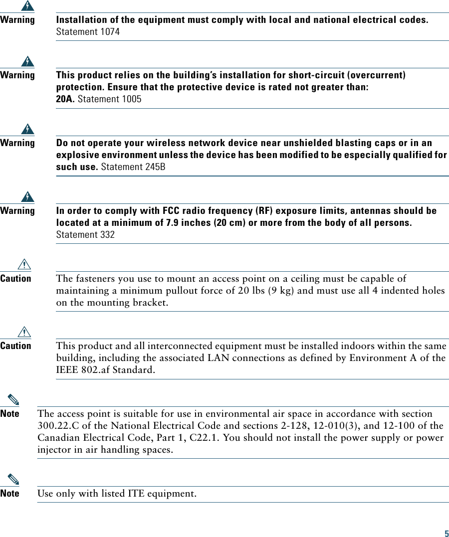5 WarningInstallation of the equipment must comply with local and national electrical codes. Statement 1074WarningThis product relies on the building’s installation for short-circuit (overcurrent) protection. Ensure that the protective device is rated not greater than: 20A. Statement 1005WarningDo not operate your wireless network device near unshielded blasting caps or in an explosive environment unless the device has been modified to be especially qualified for such use. Statement 245BWarningIn order to comply with FCC radio frequency (RF) exposure limits, antennas should be located at a minimum of 7.9 inches (20 cm) or more from the body of all persons. Statement 332Caution The fasteners you use to mount an access point on a ceiling must be capable of maintaining a minimum pullout force of 20 lbs (9 kg) and must use all 4 indented holes on the mounting bracket.Caution This product and all interconnected equipment must be installed indoors within the same building, including the associated LAN connections as defined by Environment A of the IEEE 802.af Standard.Note The access point is suitable for use in environmental air space in accordance with section 300.22.C of the National Electrical Code and sections 2-128, 12-010(3), and 12-100 of the Canadian Electrical Code, Part 1, C22.1. You should not install the power supply or power injector in air handling spaces.Note Use only with listed ITE equipment.