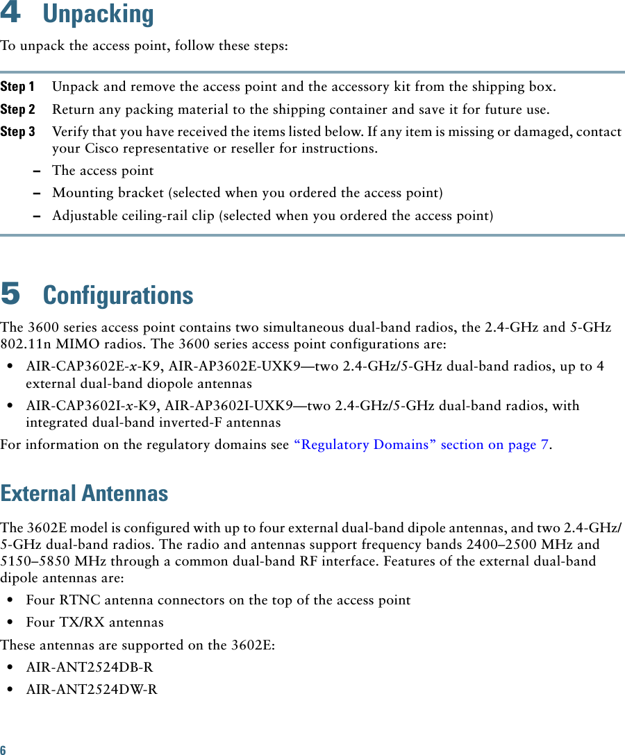 6 4  UnpackingTo unpack the access point, follow these steps:Step 1 Unpack and remove the access point and the accessory kit from the shipping box.Step 2 Return any packing material to the shipping container and save it for future use.Step 3 Verify that you have received the items listed below. If any item is missing or damaged, contact your Cisco representative or reseller for instructions.  –The access point  –Mounting bracket (selected when you ordered the access point)  –Adjustable ceiling-rail clip (selected when you ordered the access point)5  ConfigurationsThe 3600 series access point contains two simultaneous dual-band radios, the 2.4-GHz and 5-GHz 802.11n MIMO radios. The 3600 series access point configurations are:  • AIR-CAP3602E-x-K9, AIR-AP3602E-UXK9—two 2.4-GHz/5-GHz dual-band radios, up to 4 external dual-band diopole antennas  • AIR-CAP3602I-x-K9, AIR-AP3602I-UXK9—two 2.4-GHz/5-GHz dual-band radios, with integrated dual-band inverted-F antennasFor information on the regulatory domains see “Regulatory Domains” section on page 7.External AntennasThe 3602E model is configured with up to four external dual-band dipole antennas, and two 2.4-GHz/ 5-GHz dual-band radios. The radio and antennas support frequency bands 2400–2500 MHz and 5150–5850 MHz through a common dual-band RF interface. Features of the external dual-band dipole antennas are:  • Four RTNC antenna connectors on the top of the access point  • Four TX/RX antennasThese antennas are supported on the 3602E:  • AIR-ANT2524DB-R  • AIR-ANT2524DW-R
