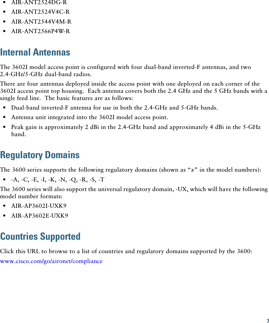 7   • AIR-ANT2524DG-R  • AIR-ANT2524V4C-R  • AIR-ANT2544V4M-R  • AIR-ANT2566P4W-RInternal AntennasThe 3602I model access point is configured with four dual-band inverted-F antennas, and two 2.4-GHz/5-GHz dual-band radios.There are four antennas deployed inside the access point with one deployed on each corner of the 3602I access point top housing.  Each antenna covers both the 2.4 GHz and the 5 GHz bands with a single feed line.  The basic features are as follows:  • Dual-band inverted-F antenna for use in both the 2.4-GHz and 5-GHz bands.  • Antenna unit integrated into the 3602I model access point.  • Peak gain is approximately 2 dBi in the 2.4-GHz band and approximately 4 dBi in the 5-GHz band.Regulatory DomainsThe 3600 series supports the following regulatory domains (shown as “x” in the model numbers):  • -A, -C, -E, -I, -K, -N, -Q, -R, -S, -TThe 3600 series will also support the universal regulatory domain, -UX, which will have the following model number formats:  • AIR-AP3602I-UXK9  • AIR-AP3602E-UXK9Countries Supported Click this URL to browse to a list of countries and regulatory domains supported by the 3600:www.cisco.com/go/aironet/compliance