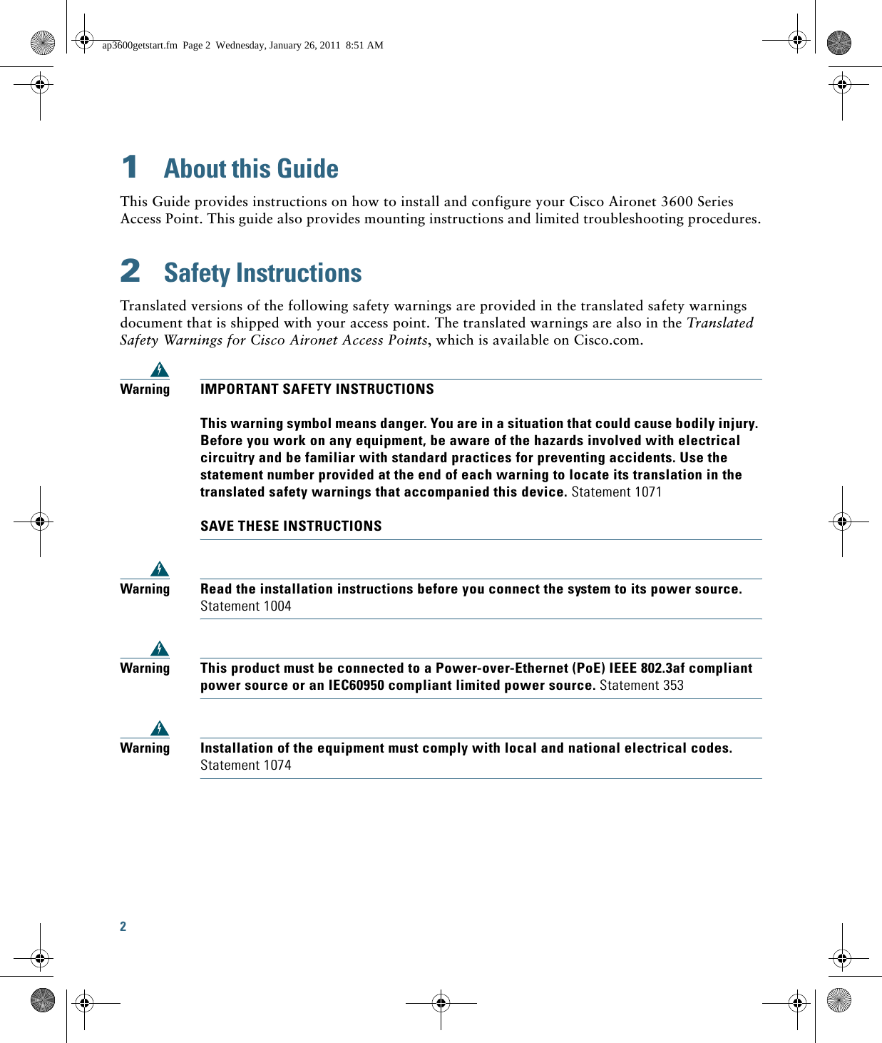 2 1  About this GuideThis Guide provides instructions on how to install and configure your Cisco Aironet 3600 Series Access Point. This guide also provides mounting instructions and limited troubleshooting procedures.2  Safety InstructionsTranslated versions of the following safety warnings are provided in the translated safety warnings document that is shipped with your access point. The translated warnings are also in the Translated Safety Warnings for Cisco Aironet Access Points, which is available on Cisco.com.WarningIMPORTANT SAFETY INSTRUCTIONS  This warning symbol means danger. You are in a situation that could cause bodily injury. Before you work on any equipment, be aware of the hazards involved with electrical circuitry and be familiar with standard practices for preventing accidents. Use the statement number provided at the end of each warning to locate its translation in the translated safety warnings that accompanied this device. Statement 1071  SAVE THESE INSTRUCTIONSWarningRead the installation instructions before you connect the system to its power source. Statement 1004WarningThis product must be connected to a Power-over-Ethernet (PoE) IEEE 802.3af compliant power source or an IEC60950 compliant limited power source. Statement 353WarningInstallation of the equipment must comply with local and national electrical codes. Statement 1074ap3600getstart.fm  Page 2  Wednesday, January 26, 2011  8:51 AM