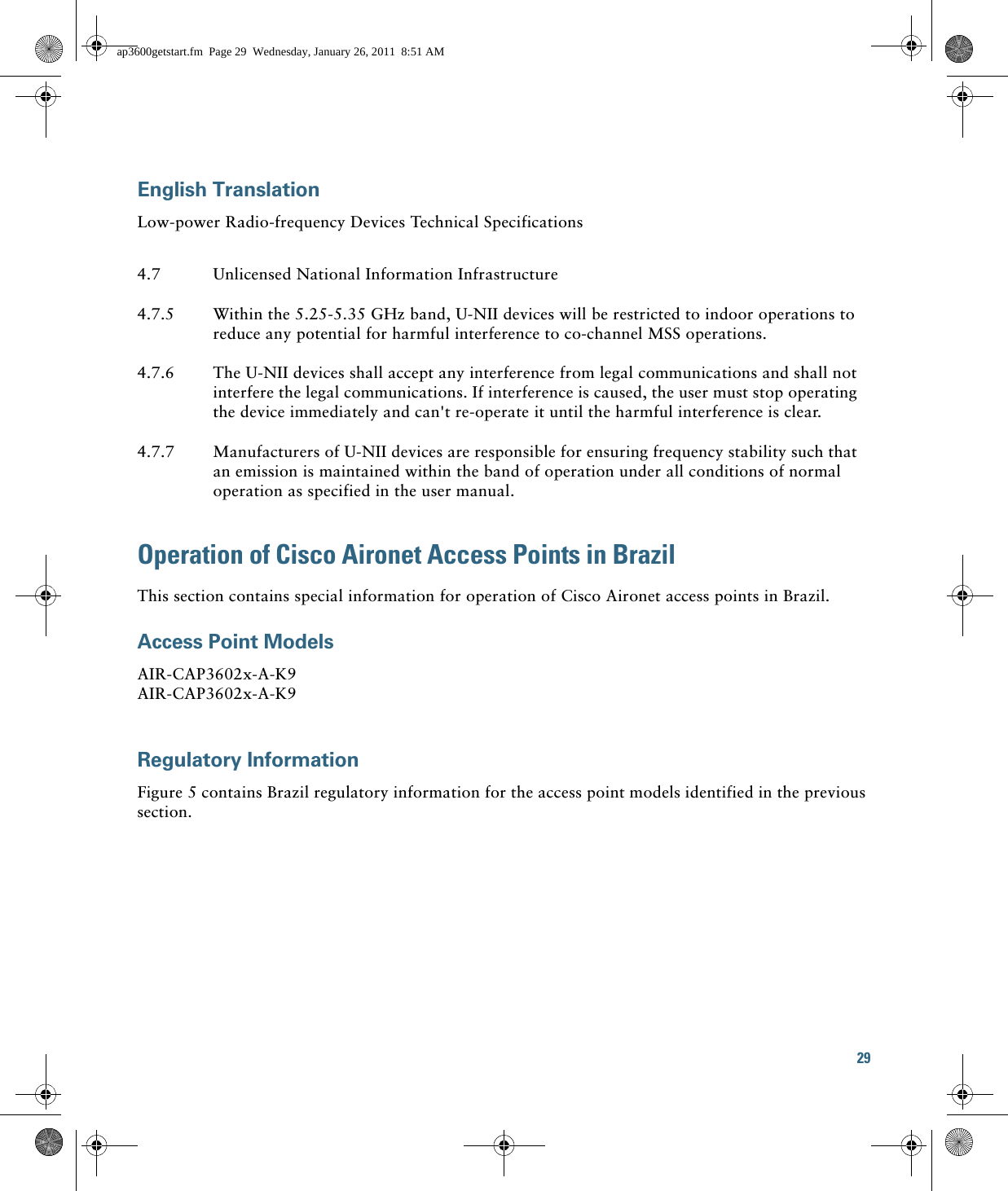 29 English TranslationLow-power Radio-frequency Devices Technical SpecificationsOperation of Cisco Aironet Access Points in BrazilThis section contains special information for operation of Cisco Aironet access points in Brazil.Access Point ModelsAIR-CAP3602x-A-K9 AIR-CAP3602x-A-K9 Regulatory InformationFigure 5 contains Brazil regulatory information for the access point models identified in the previous section.4.7 Unlicensed National Information Infrastructure4.7.5 Within the 5.25-5.35 GHz band, U-NII devices will be restricted to indoor operations to reduce any potential for harmful interference to co-channel MSS operations.4.7.6 The U-NII devices shall accept any interference from legal communications and shall not interfere the legal communications. If interference is caused, the user must stop operating the device immediately and can&apos;t re-operate it until the harmful interference is clear.4.7.7 Manufacturers of U-NII devices are responsible for ensuring frequency stability such that an emission is maintained within the band of operation under all conditions of normal operation as specified in the user manual.ap3600getstart.fm  Page 29  Wednesday, January 26, 2011  8:51 AM
