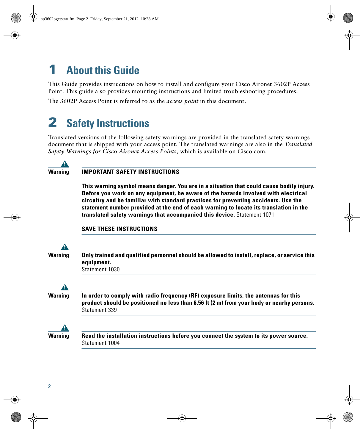 2 1  About this GuideThis Guide provides instructions on how to install and configure your Cisco Aironet 3602P Access Point. This guide also provides mounting instructions and limited troubleshooting procedures.The 3602P Access Point is referred to as the access point in this document.2  Safety InstructionsTranslated versions of the following safety warnings are provided in the translated safety warnings document that is shipped with your access point. The translated warnings are also in the Translated Safety Warnings for Cisco Aironet Access Points, which is available on Cisco.com.WarningIMPORTANT SAFETY INSTRUCTIONSThis warning symbol means danger. You are in a situation that could cause bodily injury. Before you work on any equipment, be aware of the hazards involved with electrical circuitry and be familiar with standard practices for preventing accidents. Use the statement number provided at the end of each warning to locate its translation in the translated safety warnings that accompanied this device. Statement 1071SAVE THESE INSTRUCTIONSWarningOnly trained and qualified personnel should be allowed to install, replace, or service this equipment.Statement 1030WarningIn order to comply with radio frequency (RF) exposure limits, the antennas for this product should be positioned no less than 6.56 ft (2 m) from your body or nearby persons. Statement 339WarningRead the installation instructions before you connect the system to its power source. Statement 1004ap3602pgetstart.fm  Page 2  Friday, September 21, 2012  10:28 AM