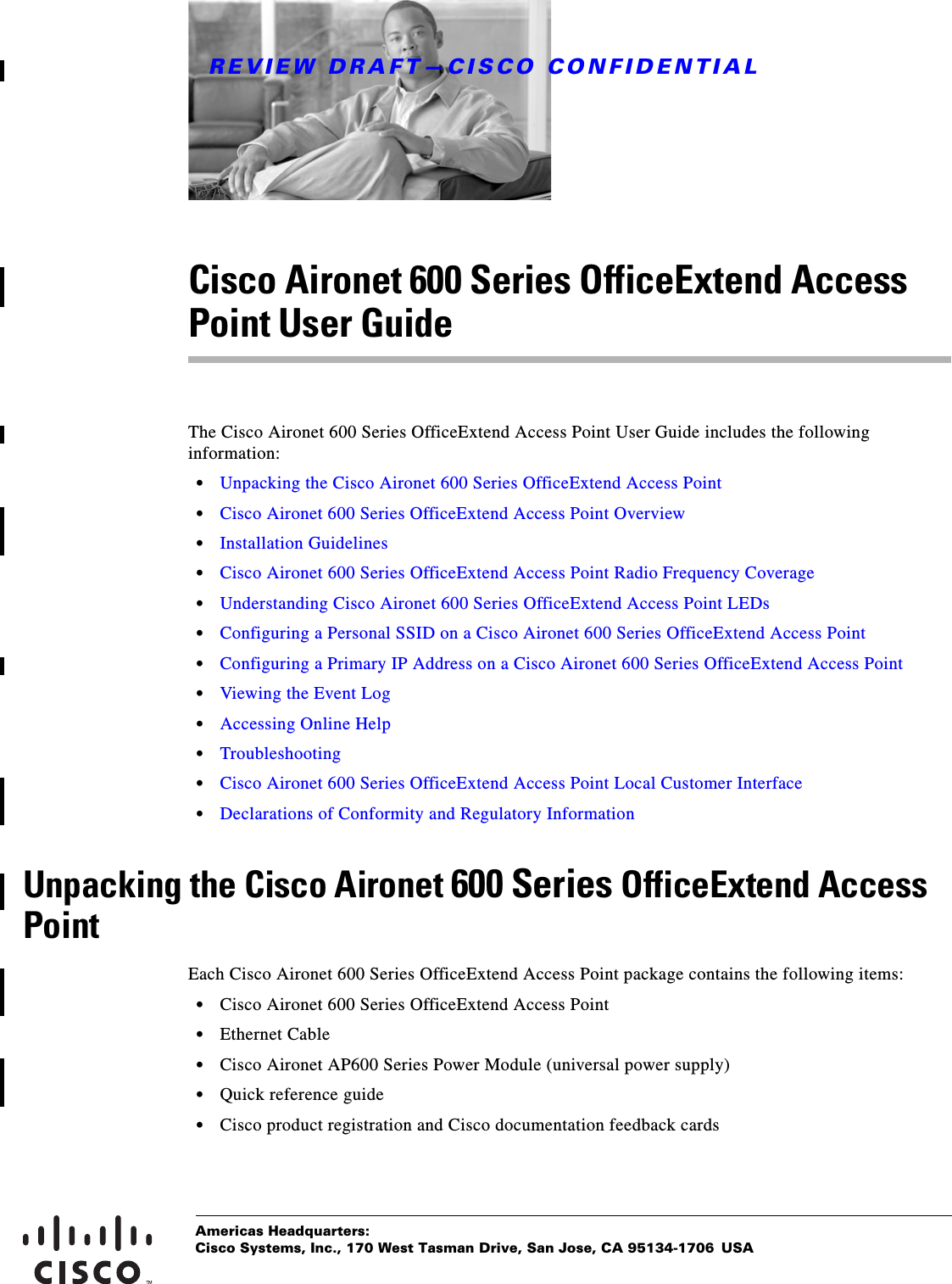 REVIEW DRAFT—CISCO CONFIDENTIALAmericas Headquarters:Cisco Systems, Inc., 170 West Tasman Drive, San Jose, CA 95134-1706 USACisco Aironet 600 Series OfficeExtend Access Point User GuideThe Cisco Aironet 600 Series OfficeExtend Access Point User Guide includes the following information:  • Unpacking the Cisco Aironet 600 Series OfficeExtend Access Point  • Cisco Aironet 600 Series OfficeExtend Access Point Overview  • Installation Guidelines  • Cisco Aironet 600 Series OfficeExtend Access Point Radio Frequency Coverage  • Understanding Cisco Aironet 600 Series OfficeExtend Access Point LEDs  • Configuring a Personal SSID on a Cisco Aironet 600 Series OfficeExtend Access Point  • Configuring a Primary IP Address on a Cisco Aironet 600 Series OfficeExtend Access Point  • Viewing the Event Log  • Accessing Online Help  • Troubleshooting  • Cisco Aironet 600 Series OfficeExtend Access Point Local Customer Interface  • Declarations of Conformity and Regulatory InformationUnpacking the Cisco Aironet 600 Series OfficeExtend Access PointEach Cisco Aironet 600 Series OfficeExtend Access Point package contains the following items:  • Cisco Aironet 600 Series OfficeExtend Access Point  • Ethernet Cable  • Cisco Aironet AP600 Series Power Module (universal power supply)  • Quick reference guide  • Cisco product registration and Cisco documentation feedback cards