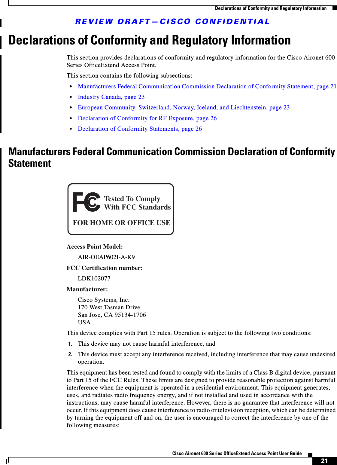 REVIEW DRAFT—CISCO CONFIDENTIAL21Cisco Aironet 600 Series OfficeExtend Access Point User Guide  Declarations of Conformity and Regulatory InformationDeclarations of Conformity and Regulatory InformationThis section provides declarations of conformity and regulatory information for the Cisco Aironet 600 Series OfficeExtend Access Point. This section contains the following subsections:  • Manufacturers Federal Communication Commission Declaration of Conformity Statement, page 21  • Industry Canada, page 23  • European Community, Switzerland, Norway, Iceland, and Liechtenstein, page 23  • Declaration of Conformity for RF Exposure, page 26  • Declaration of Conformity Statements, page 26Manufacturers Federal Communication Commission Declaration of Conformity StatementAccess Point Model:AIR-OEAP602I-A-K9FCC Certification number: LDK102077Manufacturer:Cisco Systems, Inc. 170 West Tasman Drive San Jose, CA 95134-1706 USAThis device complies with Part 15 rules. Operation is subject to the following two conditions:1. This device may not cause harmful interference, and2. This device must accept any interference received, including interference that may cause undesired operation.This equipment has been tested and found to comply with the limits of a Class B digital device, pursuant to Part 15 of the FCC Rules. These limits are designed to provide reasonable protection against harmful interference when the equipment is operated in a residential environment. This equipment generates, uses, and radiates radio frequency energy, and if not installed and used in accordance with the instructions, may cause harmful interference. However, there is no guarantee that interference will not occur. If this equipment does cause interference to radio or television reception, which can be determined by turning the equipment off and on, the user is encouraged to correct the interference by one of the following measures:Tested To ComplyWith FCC StandardsFOR HOME OR OFFICE USE