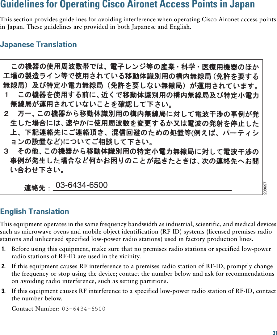31Guidelines for Operating Cisco Aironet Access Points in JapanThis section provides guidelines for avoiding interference when operating Cisco Aironet access points in Japan. These guidelines are provided in both Japanese and English.Japanese TranslationEnglish TranslationThis equipment operates in the same frequency bandwidth as industrial, scientific, and medical devices such as microwave ovens and mobile object identification (RF-ID) systems (licensed premises radio stations and unlicensed specified low-power radio stations) used in factory production lines.1. Before using this equipment, make sure that no premises radio stations or specified low-power radio stations of RF-ID are used in the vicinity.2. If this equipment causes RF interference to a premises radio station of RF-ID, promptly change the frequency or stop using the device; contact the number below and ask for recommendations on avoiding radio interference, such as setting partitions.3. If this equipment causes RF interference to a specified low-power radio station of RF-ID, contact the number below.Contact Number: 03-6434-650003-6434-6500208697