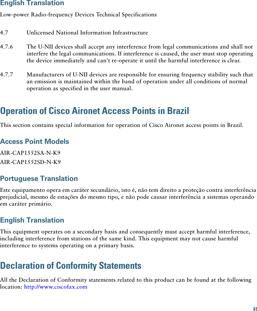 41English TranslationLow-power Radio-frequency Devices Technical SpecificationsOperation of Cisco Aironet Access Points in BrazilThis section contains special information for operation of Cisco Aironet access points in Brazil.Access Point ModelsAIR-CAP1552SA-N-K9AIR-CAP1552SD-N-K9Portuguese TranslationEste equipamento opera em caráter secundário, isto é, não tem direito a proteção contra interferência prejudicial, mesmo de estações do mesmo tipo, e não pode causar interferência a sistemas operando em caráter primário.English TranslationThis equipment operates on a secondary basis and consequently must accept harmful interference, including interference from stations of the same kind. This equipment may not cause harmful interference to systems operating on a primary basis. Declaration of Conformity StatementsAll the Declaration of Conformity statements related to this product can be found at the following location: http://www.ciscofax.com4.7 Unlicensed National Information Infrastructure4.7.6 The U-NII devices shall accept any interference from legal communications and shall not interfere the legal communications. If interference is caused, the user must stop operating the device immediately and can&apos;t re-operate it until the harmful interference is clear.4.7.7 Manufacturers of U-NII devices are responsible for ensuring frequency stability such that an emission is maintained within the band of operation under all conditions of normal operation as specified in the user manual.