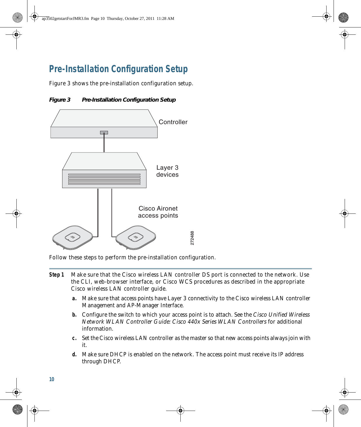 10 Pre-Installation Configuration SetupFigure 3 shows the pre-installation configuration setup.Figure 3 Pre-Installation Configuration Setup Follow these steps to perform the pre-installation configuration.Step 1 Make sure that the Cisco wireless LAN controller DS port is connected to the network. Use the CLI, web-browser interface, or Cisco WCS procedures as described in the appropriate Cisco wireless LAN controller guide.a. Make sure that access points have Layer 3 connectivity to the Cisco wireless LAN controller Management and AP-Manager Interface.b. Configure the switch to which your access point is to attach. See the Cisco Unified Wireless Network WLAN Controller Guide: Cisco 440x Series WLAN Controllers for additional information.c. Set the Cisco wireless LAN controller as the master so that new access points always join with it.d. Make sure DHCP is enabled on the network. The access point must receive its IP address through DHCP.ControllerLayer 3devicesCisco Aironetaccess points272488ap3502getstartForJMR3.fm  Page 10  Thursday, October 27, 2011  11:28 AM