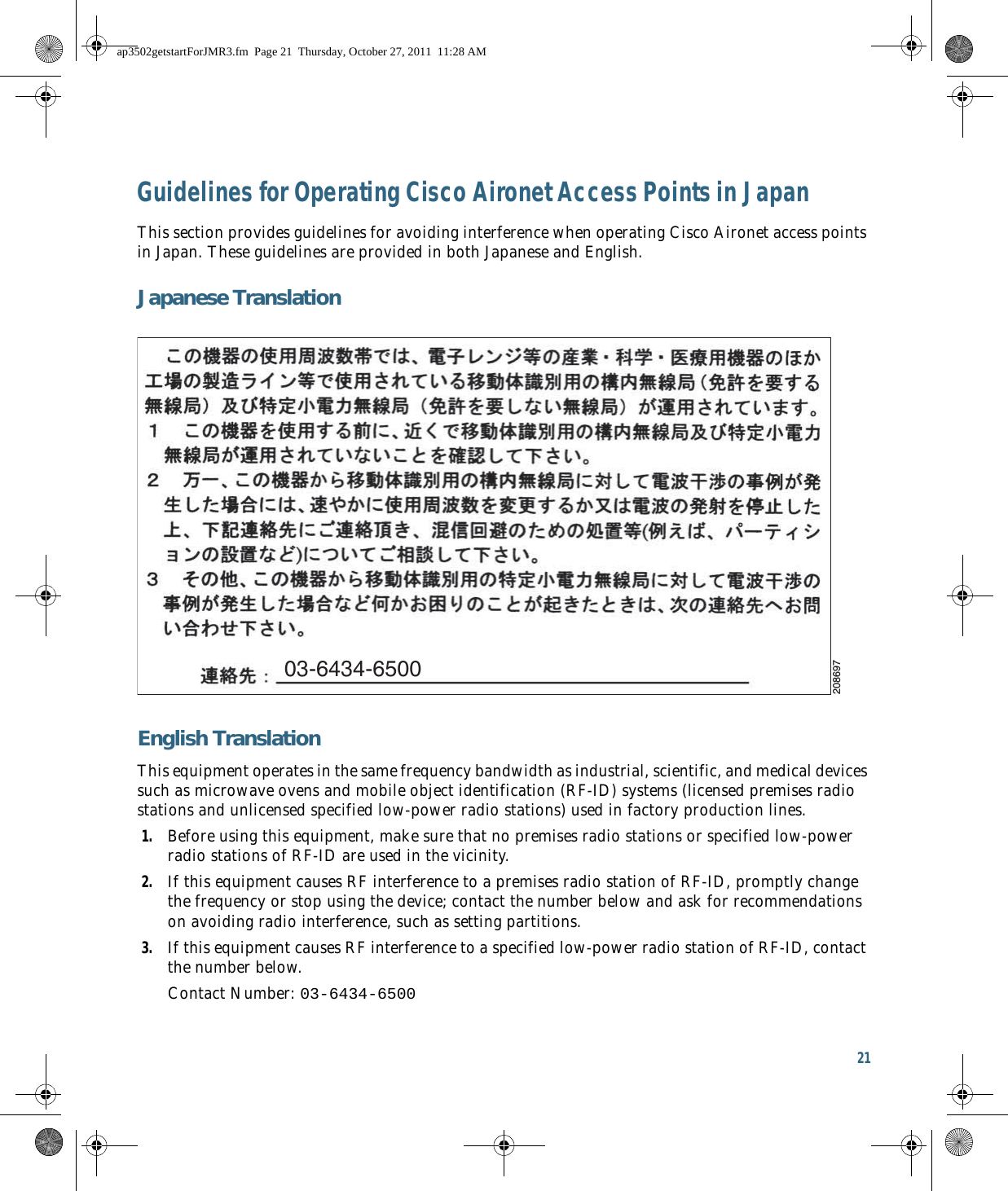 21 Guidelines for Operating Cisco Aironet Access Points in JapanThis section provides guidelines for avoiding interference when operating Cisco Aironet access points in Japan. These guidelines are provided in both Japanese and English.Japanese TranslationEnglish TranslationThis equipment operates in the same frequency bandwidth as industrial, scientific, and medical devices such as microwave ovens and mobile object identification (RF-ID) systems (licensed premises radio stations and unlicensed specified low-power radio stations) used in factory production lines.1. Before using this equipment, make sure that no premises radio stations or specified low-power radio stations of RF-ID are used in the vicinity.2. If this equipment causes RF interference to a premises radio station of RF-ID, promptly change the frequency or stop using the device; contact the number below and ask for recommendations on avoiding radio interference, such as setting partitions.3. If this equipment causes RF interference to a specified low-power radio station of RF-ID, contact the number below.Contact Number: 03-6434-650003-6434-6500208697ap3502getstartForJMR3.fm  Page 21  Thursday, October 27, 2011  11:28 AM