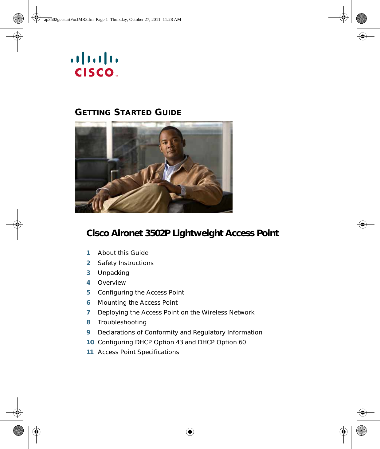  GETTING STARTED GUIDE Cisco Aironet 3502P Lightweight Access Point1About this Guide2Safety Instructions3Unpacking4Overview5Configuring the Access Point6Mounting the Access Point7Deploying the Access Point on the Wireless Network8Troubleshooting9Declarations of Conformity and Regulatory Information10 Configuring DHCP Option 43 and DHCP Option 6011 Access Point Specificationsap3502getstartForJMR3.fm  Page 1  Thursday, October 27, 2011  11:28 AM