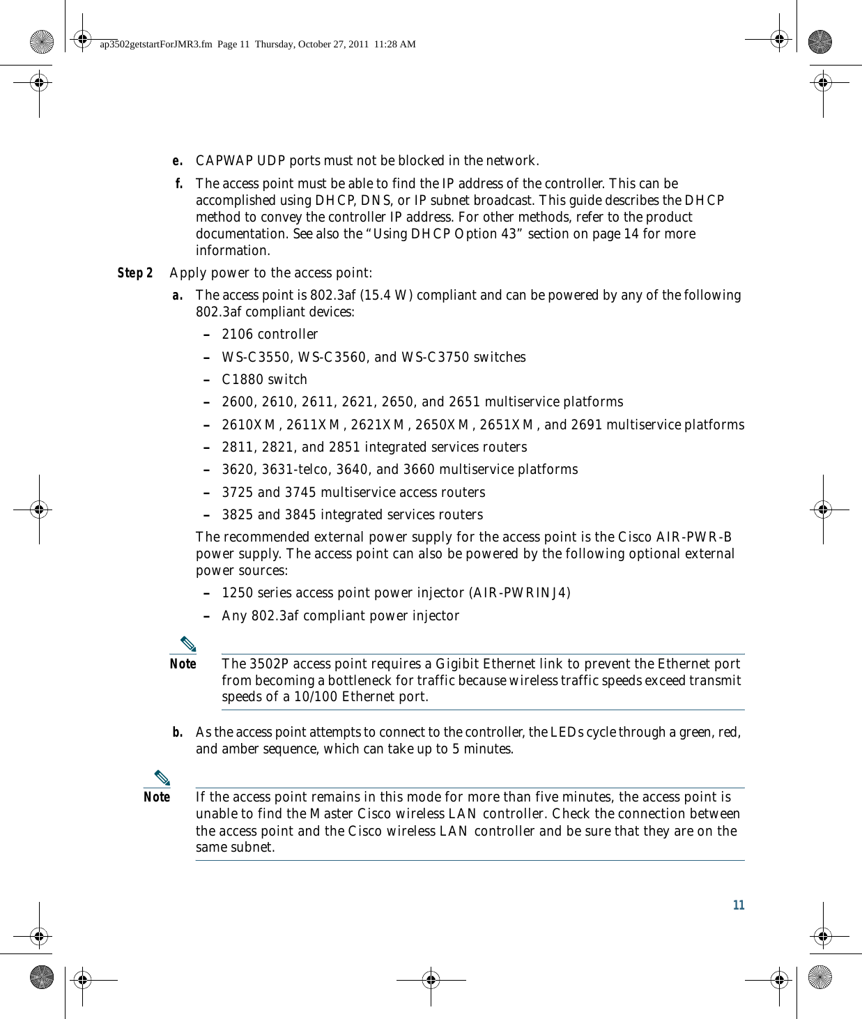 11 e. CAPWAP UDP ports must not be blocked in the network.f. The access point must be able to find the IP address of the controller. This can be accomplished using DHCP, DNS, or IP subnet broadcast. This guide describes the DHCP method to convey the controller IP address. For other methods, refer to the product documentation. See also the “Using DHCP Option 43” section on page 14 for more information.Step 2 Apply power to the access point:a. The access point is 802.3af (15.4 W) compliant and can be powered by any of the following 802.3af compliant devices: –2106 controller –WS-C3550, WS-C3560, and WS-C3750 switches –C1880 switch –2600, 2610, 2611, 2621, 2650, and 2651 multiservice platforms –2610XM, 2611XM, 2621XM, 2650XM, 2651XM, and 2691 multiservice platforms –2811, 2821, and 2851 integrated services routers –3620, 3631-telco, 3640, and 3660 multiservice platforms –3725 and 3745 multiservice access routers –3825 and 3845 integrated services routersThe recommended external power supply for the access point is the Cisco AIR-PWR-B power supply. The access point can also be powered by the following optional external power sources:  –1250 series access point power injector (AIR-PWRINJ4) –Any 802.3af compliant power injectorNote The 3502P access point requires a Gigibit Ethernet link to prevent the Ethernet port from becoming a bottleneck for traffic because wireless traffic speeds exceed transmit speeds of a 10/100 Ethernet port.b. As the access point attempts to connect to the controller, the LEDs cycle through a green, red, and amber sequence, which can take up to 5 minutes.Note If the access point remains in this mode for more than five minutes, the access point is unable to find the Master Cisco wireless LAN controller. Check the connection between the access point and the Cisco wireless LAN controller and be sure that they are on the same subnet. ap3502getstartForJMR3.fm  Page 11  Thursday, October 27, 2011  11:28 AM