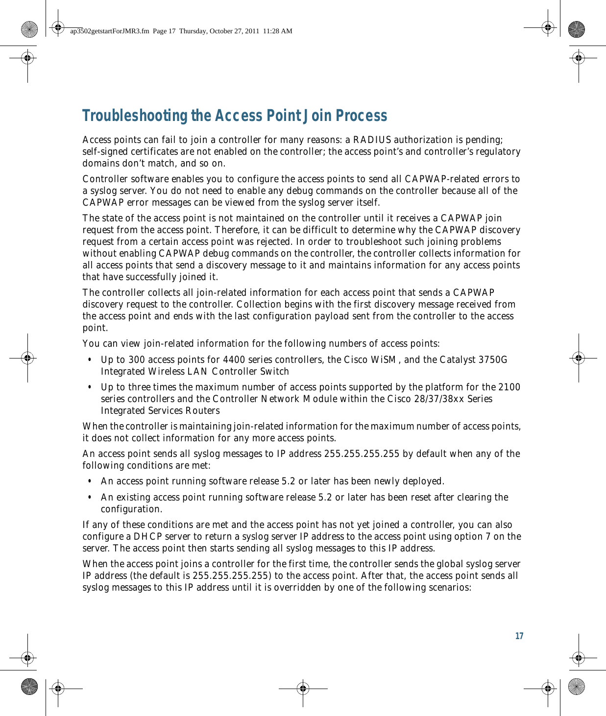 17 Troubleshooting the Access Point Join ProcessAccess points can fail to join a controller for many reasons: a RADIUS authorization is pending; self-signed certificates are not enabled on the controller; the access point’s and controller’s regulatory domains don’t match, and so on. Controller software enables you to configure the access points to send all CAPWAP-related errors to a syslog server. You do not need to enable any debug commands on the controller because all of the CAPWAP error messages can be viewed from the syslog server itself.The state of the access point is not maintained on the controller until it receives a CAPWAP join request from the access point. Therefore, it can be difficult to determine why the CAPWAP discovery request from a certain access point was rejected. In order to troubleshoot such joining problems without enabling CAPWAP debug commands on the controller, the controller collects information for all access points that send a discovery message to it and maintains information for any access points that have successfully joined it.The controller collects all join-related information for each access point that sends a CAPWAP discovery request to the controller. Collection begins with the first discovery message received from the access point and ends with the last configuration payload sent from the controller to the access point.You can view join-related information for the following numbers of access points:  • Up to 300 access points for 4400 series controllers, the Cisco WiSM, and the Catalyst 3750G Integrated Wireless LAN Controller Switch  • Up to three times the maximum number of access points supported by the platform for the 2100 series controllers and the Controller Network Module within the Cisco 28/37/38xx Series Integrated Services RoutersWhen the controller is maintaining join-related information for the maximum number of access points, it does not collect information for any more access points.An access point sends all syslog messages to IP address 255.255.255.255 by default when any of the following conditions are met:  • An access point running software release 5.2 or later has been newly deployed.  • An existing access point running software release 5.2 or later has been reset after clearing the configuration.If any of these conditions are met and the access point has not yet joined a controller, you can also configure a DHCP server to return a syslog server IP address to the access point using option 7 on the server. The access point then starts sending all syslog messages to this IP address. When the access point joins a controller for the first time, the controller sends the global syslog server IP address (the default is 255.255.255.255) to the access point. After that, the access point sends all syslog messages to this IP address until it is overridden by one of the following scenarios:ap3502getstartForJMR3.fm  Page 17  Thursday, October 27, 2011  11:28 AM